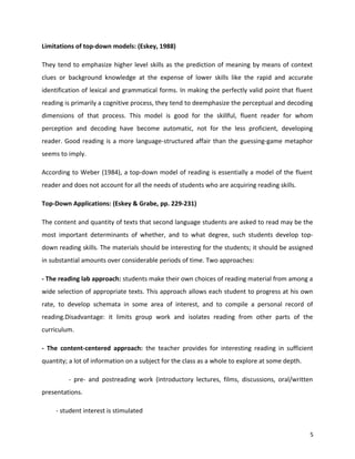 Limitations of top-down models: (Eskey, 1988)
They tend to emphasize higher level skills as the prediction of meaning by means of context
clues or background knowledge at the expense of lower skills like the rapid and accurate
identification of lexical and grammatical forms. In making the perfectly valid point that fluent
reading is primarily a cognitive process, they tend to deemphasize the perceptual and decoding
dimensions of that process. This model is good for the skillful, fluent reader for whom
perception and decoding have become automatic, not for the less proficient, developing
reader. Good reading is a more language-structured affair than the guessing-game metaphor
seems to imply.
According to Weber (1984), a top-down model of reading is essentially a model of the fluent
reader and does not account for all the needs of students who are acquiring reading skills.
Top-Down Applications: (Eskey & Grabe, pp. 229-231)
The content and quantity of texts that second language students are asked to read may be the
most important determinants of whether, and to what degree, such students develop top-
down reading skills. The materials should be interesting for the students; it should be assigned
in substantial amounts over considerable periods of time. Two approaches:
- The reading lab approach: students make their own choices of reading material from among a
wide selection of appropriate texts. This approach allows each student to progress at his own
rate, to develop schemata in some area of interest, and to compile a personal record of
reading.Disadvantage: it limits group work and isolates reading from other parts of the
curriculum.
- The content-centered approach: the teacher provides for interesting reading in sufficient
quantity; a lot of information on a subject for the class as a whole to explore at some depth.
- pre- and postreading work (introductory lectures, films, discussions, oral/written
presentations.
- student interest is stimulated
5
 