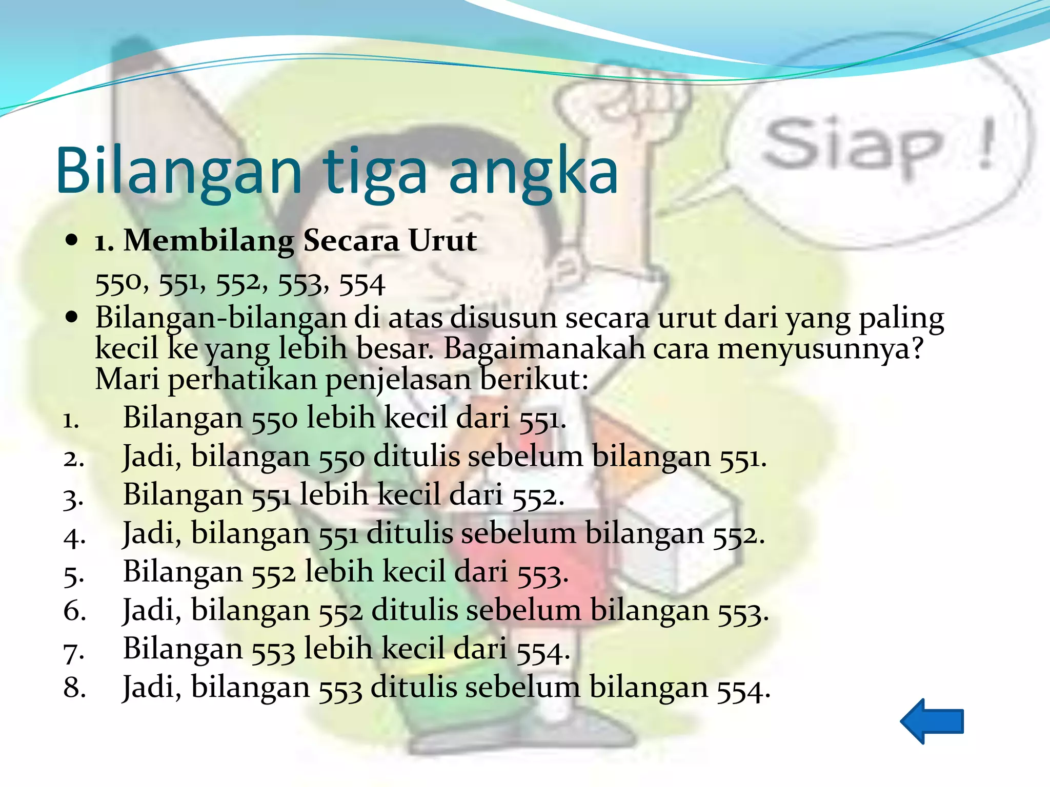 Bilangan tiga angka
 1. Membilang Secara Urut
550, 551, 552, 553, 554
 Bilangan-bilangan di atas disusun secara urut dari yang paling
kecil ke yang lebih besar. Bagaimanakah cara menyusunnya?
Mari perhatikan penjelasan berikut:
1. Bilangan 550 lebih kecil dari 551.
2. Jadi, bilangan 550 ditulis sebelum bilangan 551.
3. Bilangan 551 lebih kecil dari 552.
4. Jadi, bilangan 551 ditulis sebelum bilangan 552.
5. Bilangan 552 lebih kecil dari 553.
6. Jadi, bilangan 552 ditulis sebelum bilangan 553.
7. Bilangan 553 lebih kecil dari 554.
8. Jadi, bilangan 553 ditulis sebelum bilangan 554.
 