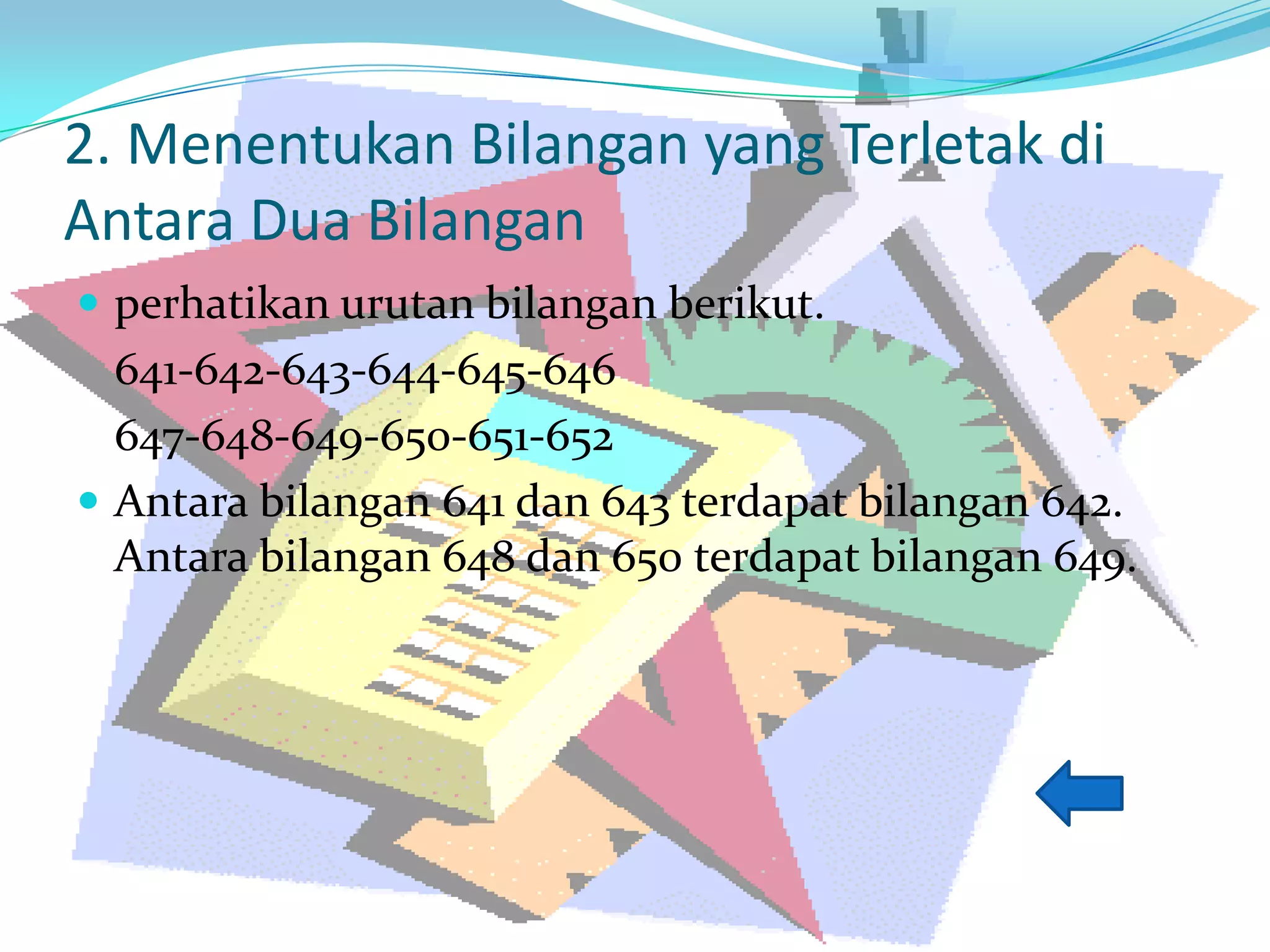 2. Menentukan Bilangan yang Terletak di
Antara Dua Bilangan
 perhatikan urutan bilangan berikut.
641-642-643-644-645-646
647-648-649-650-651-652
 Antara bilangan 641 dan 643 terdapat bilangan 642.
Antara bilangan 648 dan 650 terdapat bilangan 649.
 