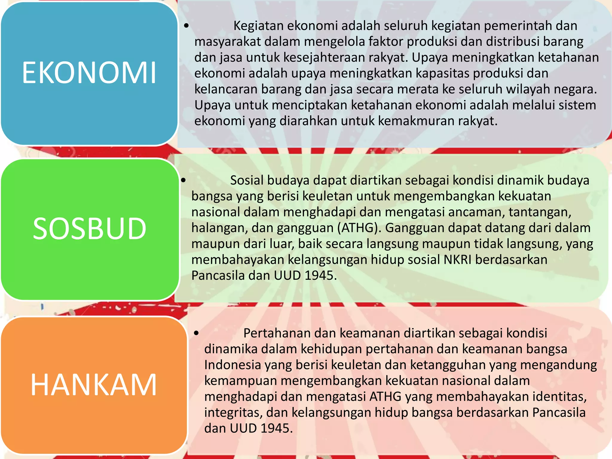 • Kegiatan ekonomi adalah seluruh kegiatan pemerintah dan
masyarakat dalam mengelola faktor produksi dan distribusi barang
dan jasa untuk kesejahteraan rakyat. Upaya meningkatkan ketahanan
ekonomi adalah upaya meningkatkan kapasitas produksi dan
kelancaran barang dan jasa secara merata ke seluruh wilayah negara.
Upaya untuk menciptakan ketahanan ekonomi adalah melalui sistem
ekonomi yang diarahkan untuk kemakmuran rakyat.
EKONOMI
• Sosial budaya dapat diartikan sebagai kondisi dinamik budaya
bangsa yang berisi keuletan untuk mengembangkan kekuatan
nasional dalam menghadapi dan mengatasi ancaman, tantangan,
halangan, dan gangguan (ATHG). Gangguan dapat datang dari dalam
maupun dari luar, baik secara langsung maupun tidak langsung, yang
membahayakan kelangsungan hidup sosial NKRI berdasarkan
Pancasila dan UUD 1945.
SOSBUD
• Pertahanan dan keamanan diartikan sebagai kondisi
dinamika dalam kehidupan pertahanan dan keamanan bangsa
Indonesia yang berisi keuletan dan ketangguhan yang mengandung
kemampuan mengembangkan kekuatan nasional dalam
menghadapi dan mengatasi ATHG yang membahayakan identitas,
integritas, dan kelangsungan hidup bangsa berdasarkan Pancasila
dan UUD 1945.
HANKAM
 