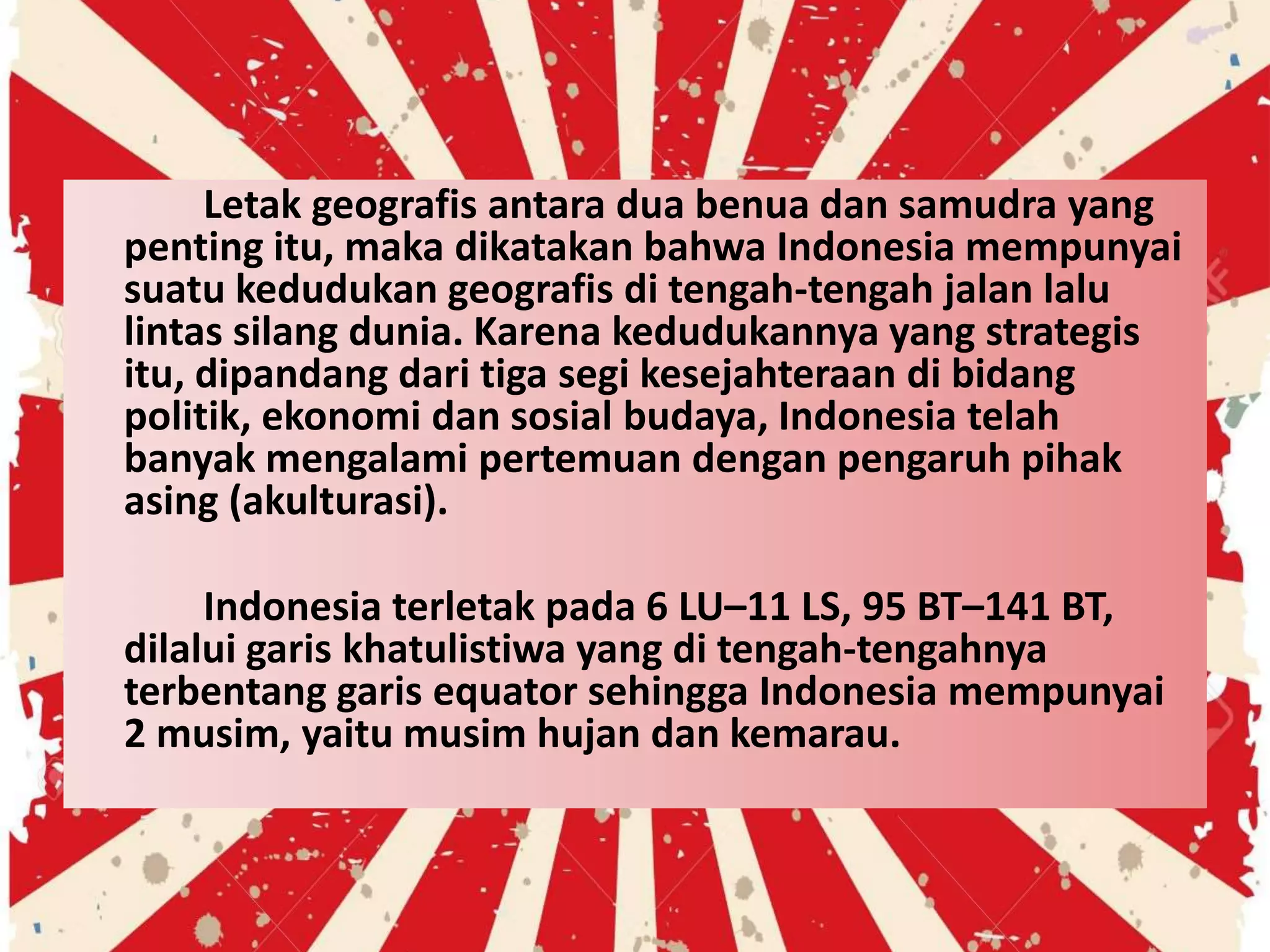 Letak geografis antara dua benua dan samudra yang
penting itu, maka dikatakan bahwa Indonesia mempunyai
suatu kedudukan geografis di tengah-tengah jalan lalu
lintas silang dunia. Karena kedudukannya yang strategis
itu, dipandang dari tiga segi kesejahteraan di bidang
politik, ekonomi dan sosial budaya, Indonesia telah
banyak mengalami pertemuan dengan pengaruh pihak
asing (akulturasi).
Indonesia terletak pada 6 LU–11 LS, 95 BT–141 BT,
dilalui garis khatulistiwa yang di tengah-tengahnya
terbentang garis equator sehingga Indonesia mempunyai
2 musim, yaitu musim hujan dan kemarau.
 
