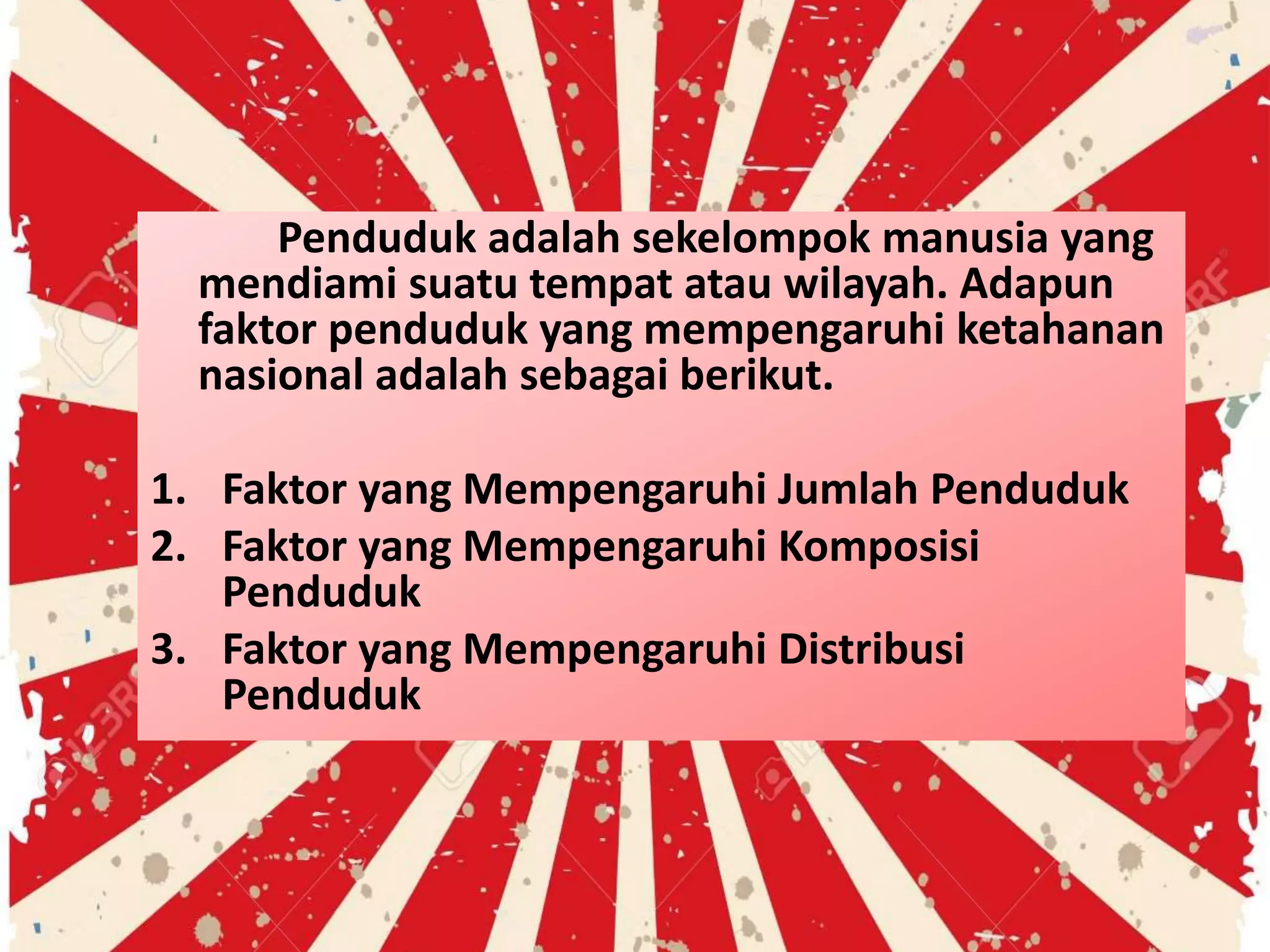 Penduduk adalah sekelompok manusia yang
mendiami suatu tempat atau wilayah. Adapun
faktor penduduk yang mempengaruhi ketahanan
nasional adalah sebagai berikut.
1. Faktor yang Mempengaruhi Jumlah Penduduk
2. Faktor yang Mempengaruhi Komposisi
Penduduk
3. Faktor yang Mempengaruhi Distribusi
Penduduk
 
