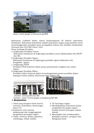 https://www.google.co.id/search.gd.BPK
Kekuasaan yudikatif dalam sistem ketatanegaraan RI disebut kekusaaan
kehakiman. Kekuasaan kehakiman adalah kekuasaan negara yang merdeka untuk
menyelenggarakan peradilan guna menegakkan hukum dan keadilan berdasarkan
Pancasila dan UUD NRI Tahun 1945.
Peran Lembaga Peradilan
a. Lingkungan Peradilan Umum
Kekuasaan kehakiman di lingkungan peradilan umum dilaksanakan olen PN,PT
dan MA.
b.Lingkungan Peradilan Agama
Kekuasaan kehakiman di lingkungan peradilan agama dilakukan oleh
Pengadilan agama.
c. Lingkungan PTUN
Peradilan PTUN berperan dalam proses penyelesaian sengketa tata usaha
negara.
d.Lingkungan Peradilan Militer
Peradilan militer berperan dalam menyelenggarakan proses peradilan dalam
lapangan hukum pidana, khususnya bagi anggota TNI.
Gambar Gedung MA dan MK
Sumber :https://www.google.co.id/gedung MA MK
I. Menjodohkan
1. Pasal yang mengatur bank sentral
susunan, kedudukan, kewenangan
diatur UU.
2.Gambaran utuh tentang
pelaksanaan dan tanggungjawab
pengelolaan keuangan negara .
3. Pajak, retribusi, denda, pinjaman,
sumbangan, hibah, hadiah.
4. UU keuangan negara
5. Mendelegasikan kekuasaan dalam
pengelolaan keuangan negara
kepada menteri keuangan, kepala
daerah.
6. Menetapkan dan melaksanakan
Kebijakan moneter, mengatur dan
Mengawasi bank
 