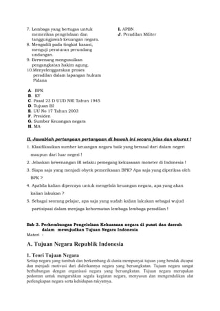 7. Lembaga yang bertugas untuk
memeriksa pengelolaan dan
tanggungjawab keuangan negara.
8. Mengadili pada tingkat kasasi,
menguji peraturan perundang
undangan.
9. Berwenang mengusulkan
pengangkatan hakim agung.
10.Menyelenggarakan proses
peradilan dalam lapangan hukum
Pidana
A. BPK
B. KY
C. Pasal 23 D UUD NRI Tahun 1945
D. Tujuan BI
E. UU No 17 Tahun 2003
F. Presiden
G. Sumber Keuangan negara
H. MA
I. APBN
J. Peradilan Militer
II. Jawablah pertanyaan pertanyaan di bawah ini secara jelas dan akurat !
1. Klasifikasikan sumber keuangan negara baik yang berasal dari dalam negeri
maupun dari luar negeri !
2. Jelaskan kewenangan BI selaku pemegang kekuasaan moneter di Indonesia !
3. Siapa saja yang menjadi obyek pemeriksaan BPK? Apa saja yang diperiksa oleh
BPK ?
4. Apabila kalian dipercaya untuk mengelola keuangan negara, apa yang akan
kalian lakukan ?
5. Sebagai seorang pelajar, apa saja yang sudah kalian lakukan sebagai wujud
partisipasi dalam menjaga kehormatan lembaga lembaga peradilan !
Bab 3. Perkembangan Pengelolaan Kekuasaan negara di pusat dan daerah
dalam mewujudkan Tujuan Negara Indonesia
Materi :
A. Tujuan Negara Republik Indonesia
1. Teori Tujuan Negara
Setiap negara yang tumbuh dan berkembang di dunia mempunyai tujuan yang hendak dicapai
dan menjadi motivasi dari didirikannya negara yang bersangkutan. Tujuan negara sangat
berhubungan dengan organisasi negara yang bersangkutan. Tujuan negara merupakan
pedoman untuk mengarahkan segala kegiatan negara, menyusun dan mengendalikan alat
perlengkapan negara serta kehidupan rakyatnya.
 