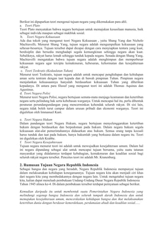 Berikut ini dipaparkan teori mengenai tujuan negara yang dikemukakan para ahli.
a. Teori Plato
Teori Plato menyatakan bahwa negara bertujuan untuk memajukan kesusilaan manusia, baik
sebagai individu maupun sebagai makhluk sosial.
b. Teori Negara Kekuasaan
Ada dua tokoh yang menganut teori Negara Kekuasaan , yaitu Shang Yang dan Nicholo
Machiavelli. Menurut Shang Yang, tujuan negara adalah mengumpulkan kekuasaan yang
sebesar-besarnya. Tujuan tersebut dapat dicapai dengan cara menyiapkan tentara yang kuat,
berdisiplin dan bersedia menghadapi segala kemungkinan sehingga negara akan kuat.
Sebaliknya, rakyat harus lemah sehingga tunduk kepada negara. Senada dengan Shang Yang,
Machiavelli mengatakan bahwa tujuan negara adalah menghimpun dan memperbesar
kekuasaan negara agar tercipta kemakmuran, kebesaran, kehormatan dan kesejahteraan
rakyat.
c. Teori Teokratis (Kedaulatan Tuhan)
Menurut teori Teokratis, tujuan negara adalah untuk mencapai penghidupan dan kehidupan
aman serta tentram dengan taat kepada dan di bawah pimpinan Tuhan. Pimpinan negara
menjalankan kekuasaannya hanyalah berdasarkan kekuasaan Tuhan yang diberikan
kepadanya. Di antara para filusuf yang menganut teori ini adalah Thomas Aquinas dan
Agustinus.
d. Teori Negara Polisi
Menurut teori Negara Polisi, negara bertujuan semata-mata menjaga keamanan dan ketertiban
negara serta pelindung hak serta kebebasan warganya. Untuk mencapai hal itu, perlu dibentuk
peraturan perundangundangan yang mencerminkan kehendak seluruh rakyat. Di sisi lain,
negara tidak boleh turut campur dalam urusan pribadi dan ekonomi warganya. Teori ini
digulirkan oleh Immanuel Kant.
e. Teori Negara Hukum
Dalam pandangan teori Negara Hukum, negara bertujuan menyelenggarakan ketertiban
hukum dengan berdasarkan dan berpedoman pada hukum. Dalam negara hukum segala
kekuasaan alat-alat pemerintahannya didasarkan atas hukum. Semua orang tanpa kecuali
harus tunduk dan taat pada hukum, hanya hukumlah yang berkuasa dalam negara itu. Teori
ini digulirkan oleh Krabbe.
f. Teori Negara Kesejahteraan
Tujuan negara menurut teori ini adalah untuk mewujudkan kesejahteraan umum. Dalam hal
ini negara dipandang sebagai alat untuk mencapai tujuan bersama, yaitu suatu tatanan
masyarakat yang didalamnya terdapat kebahagian, kemakmuran dan keadilan sosial bagi
seluruh rakyat negara tersebut. Pencetus teori ini adalah Mr. Kranenburg.
2. Rumusan Tujuan Negara Republik Indonesia
Sebagai bangsa dan negara yang beradab, Negara Republik Indonesia mempunyai tujuan
dalam melaksanakan kehidupan kenegaraannya. Tujuan negara kita akan menjadi ciri khas
dari negara kita yang membedakannya dengan negara lain. Untuk mengetahui tujuan negara
kita, kalian dapat menelaah pembukaan Undang-Undang Dasar Negara Republik Indonesia
Tahun 1945 alinea ke-4. Di dalam pembukaan tersebut terdapat pernyataan sebagai berikut.
Kemudian daripada itu untuk membentuk suatu Pemerintahan Negara Indonesia yang
melindungi segenap bangsa Indonesia dan seluruh tumpah darah Indonesia dan untuk
memajukan kesejahteraan umum, mencerdaskan kehidupan bangsa dan ikut melaksanakan
ketertiban dunia dengan berdasar kemerdekaan, perdamaian abadi dan keadilan sosial......
 