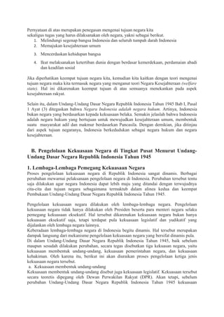 Pernyataan di atas merupakan penegasan mengenai tujuan negara kita
sekaligus tugas yang harus dilaksanakan oleh negara, yakni sebagai berikut.
1. Melindungi segenap bangsa Indonesia dan seluruh tumpah darah Indonesia
2. Memajukan kesejahteraan umum
3. Mencerdaskan kehidupan bangsa
4. Ikut melaksanakan ketertiban dunia dengan berdasar kemerdekaan, perdamaian abadi
dan keadilan sosial
Jika diperhatikan keempat tujuan negara kita, kemudian kita kaitkan dengan teori mengenai
tujuan negara maka kita termasuk negara yang menganut teori Negara Kesejahteraan (welfare
state). Hal ini dikarenakan keempat tujuan di atas semuanya menekankan pada aspek
kesejahteraan rakyat.
Selain itu, dalam Undang-Undang Dasar Negara Republik Indonesia Tahun 1945 Bab I, Pasal
1 Ayat (3) ditegaskan bahwa Negara Indonesia adalah negara hukum. Artinya, Indonesia
bukan negara yang berdasarkan kepada kekuasaan belaka. Semakin jelaslah bahwa Indonesia
adalah negara hukum yang bertujuan untuk mewujudkan kesejahteraan umum, membentuk
suatu masyarakat adil dan makmur berdasarkan Pancasila. Dengan demikian, jika ditinjau
dari aspek tujuan negaranya, Indonesia berkedudukan sebagai negara hukum dan negara
kesejahteraan.
B. Pengelolaan Kekuasaan Negara di Tingkat Pusat Menurut Undang-
Undang Dasar Negara Republik Indonesia Tahun 1945
1. Lembaga-Lembaga Pemegang Kekuasaan Negara
Proses pengelolaan kekuasaan negara di Republik Indonesia sangat dinamis. Berbagai
perubahan mewarnai pelaksanaan pengelolaan negara di Indonesia. Perubahan tersebut tentu
saja dilakukan agar negara Indonesia dapat lebih maju yang ditandai dengan terwujudnya
cita-cita dan tujuan negara sebagaimana termaktub dalam alinea kedua dan keempat
Pembukaan Undang-Undang Dasar Negara Republik Indonesia Tahun 1945.
Pengelolaan kekuasaan negara dilakukan oleh lembaga-lembaga negara. Pengelolaan
kekuasaan negara tidak hanya dilakukan oleh Presiden beserta para menteri negara selaku
pemegang kekuasaan eksekutif. Hal tersebut dikarenakan kekuasaan negara bukan hanya
kekuasaan eksekutif saja, tetapi terdapat pula kekuasaan legislatif dan yudikatif yang
dijalankan oleh lembaga negara lainnya.
Keberadaan lembaga-lembaga negara di Indonesia begitu dinamis. Hal tersebut merupakan
dampak langsung dari mekanisme pengelolaan kekuasaan negara yang bersifat dinamis pula.
Di dalam Undang-Undang Dasar Negara Republik Indonesia Tahun 1945, baik sebelum
maupun sesudah dilakukan perubahan, secara tegas disebutkan tiga kekuasan negara, yaitu
kekuasaan membentuk undang-undang, kekuasaan pemerintahan negara, dan kekuasaan
kehakiman. Oleh karena itu, berikut ini akan diuraikan proses pengelolaan ketiga jenis
kekuasaan negara tersebut.
a. Kekuasaan membentuk undang-undang
Kekuasaan membentuk undang-undang disebut juga kekuasaan legislatif. Kekuasaan tersebut
secara teoretis dipegang oleh Dewan Perwakilan Rakyat (DPR). Akan tetapi, sebelum
perubahan Undang-Undang Dasar Negara Republik Indonesia Tahun 1945 kekuasaan
 