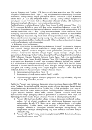 tersebut dipegang oleh Presiden, DPR hanya memberikan persetujuan saja. Hal tersebut
ditegaskan oleh ketentuan Pasal 5 Ayat (1) yang menyatakan Presiden memegang kekuasaan
membentuk undang-undang dengan persetujuan Dewan Perwakilan Rakyat. Kemudian
dalam Pasal 20 Ayat (1) ditegaskan bahwa Tiap-tiap undang-undang menghendaki
persetujuan Dewan Perwakilan Rakyat. Berdasarkan ketentuan tersebut, DPR mempunyai
kekuasaan yang kecil dalam proses pembentukan undang-undang.
Setelah dilakukan perubahan Undang-Undang Dasar Negara Republik Indonesia Tahun 1945,
DPR mempunyai kedudukan yang lebih kuat dalam pengelolaan kekuasaan negara. DPR
secara tegas dinyatakan sebagai pemegang kekuasaan untuk membentuk undang-undang. Hal
tersebut diatur dalam Pasal 20 Ayat (1) yang menyatakan bahwa Dewan Perwakilan Rakyat
memegang kekuasaan membentuk Undang-Undang. Perubahan ketentuan ini menyebabkan
DPR mempunyai kekuasaan yang besar dalam proses pembentukan suatu undang-undang,
bahkan apabila sebuah rancangan undang-undang yang telah ditetapkan oleh DPR menjadi
undang-undang tidak disahkan oleh Presiden setelah 30 hari, undang-undang tersebut dengan
sendirinya berlaku dan wajib diundangkan.
b. Kekuasaan pemerintahan negara
Kekuasaan pemerintahan negara disebut juga kekuasaan eksekutif. Kekuasaan ini dipegang
oleh Presiden, sehingga Presiden berkedudukan sebagai kepala pemerintahan. Hal ini
dikarenakan, Republik Indonesia menganut sistem pemerintahan presidensial yang ciri
utamanya memposisikan Presiden sebagai kepala negara sekaligus sebagai kepala
pemerintahan. Sebelum perubahan Undang-Undang Dasar Negara Republik Indonesia Tahun
1945, kekuasaan Presiden Republik Indonesia begitu besar. Pada awal pemberlakuan
Undang-Undang Dasar Negara Republik Indonesia Tahun 1945, Presiden Republik Indonesia
selain memegang kekuasaan eksekutif, juga memegang kekuasaan legislatif dan yudikatif.
Hal ini dikarenakan lembaga-lembaga negara lainnya seperti MPR, DPR dan MA belum
terbentuk. Kekuasaan Presiden masih tetap besar, meskipun lembaga-lembaga negara yang
ditetapkan oleh Undang-Undang Dasar Negara Republik Indonesia Tahun 1945 telah
terbentuk. Dalam diri Presiden melekat berbagai kekuasaan berikut.
1. Kekuasaan pemerintahan, Pasal 4 ayat (1)
2. Kekuasaan membentuk undang-undang, Pasal 5 ayat (1)
3. Panglima tertinggi angkatan bersenjata yang terdiri atas Angkatan Darat, Angkatan
Laut dan Angkatan Udara, Pasal 10
Selain itu, Presiden juga mempunyai kekuasaan untuk menentukan keanggoatan MPR dari
unsur Angkatan Bersenjata Republik Indonesia, utusan golongan dan utusan daerah dengan
mengeluarkan suatu keputusan Presiden. Presiden juga berhak memberikan grasi, amnesti,
rehabilitasi dan abolisi kepada seorang terpidana. Setelah perubahan Undang-Undang Dasar
Negara Republik Indonesia Tahun 1945, Presiden Republik Indonesia masih tetap
berkedudukan sebagai pemegang kekuasaan pemerintahan di Indonesia. Akan tetapi, ada
beberapa perubahan berkaitan dengan kekuasaan Presiden di antaranya sebagai berikut.
1. Presiden tidak lagi berkedudukan sebagai pemegang kekuasaan membentuk undang-
undang. Hal ini sebagai konsekuensi dari dialihkannya kekuasaan membentuk
undang-undang kepada DPR. Dalam proses yang berkaitan dengan pembentukan
undang-undang, Presiden berhak untuk mengajukan sebuah rancangan undang-
undangan, memberikan persetujuan terhadap rancangan undang-undang, dan
mengesahkan rancangan undang-undang yang telah ditetapkan oleh DPR menjadi
Undang-Undang.
2. Presiden tidak lagi berwenang untuk mengangkat anggota MPR dari utusan golongan,
utusan daerah maupun unsur TNI.
 