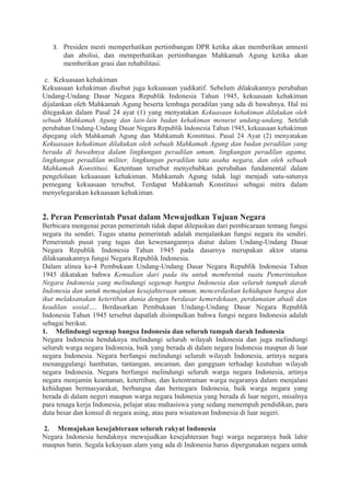 3. Presiden mesti memperhatikan pertimbangan DPR ketika akan memberikan amnesti
dan abolisi, dan memperhatikan pertimbangan Mahkamah Agung ketika akan
memberikan grasi dan rehabilitasi.
c. Kekuasaan kehakiman
Kekuasaan kehakiman disebut juga kekuasaan yudikatif. Sebelum dilakukannya perubahan
Undang-Undang Dasar Negara Republik Indonesia Tahun 1945, kekuasaan kehakiman
dijalankan oleh Mahkamah Agung beserta lembaga peradilan yang ada di bawahnya. Hal ini
ditegaskan dalam Pasal 24 ayat (1) yang menyatakan Kekuasaan kehakiman dilakukan oleh
sebuah Mahkamah Agung dan lain-lain badan kehakiman menurut undang-undang. Setelah
perubahan Undang-Undang Dasar Negara Republik Indonesia Tahun 1945, kekuasaan kehakiman
dipegang oleh Mahkamah Agung dan Mahkamah Konstitusi. Pasal 24 Ayat (2) menyatakan
Kekuasaan kehakiman dilakukan oleh sebuah Mahkamah Agung dan badan peradilan yang
berada di bawahnya dalam lingkungan peradilan umum, lingkungan peradilan agama,
lingkungan peradilan militer, lingkungan peradilan tata usaha negara, dan oleh sebuah
Mahkamah Konstitusi. Ketentuan tersebut menyebabkan perubahan fundamental dalam
pengelolaan kekuasaan kehakiman. Mahkamah Agung tidak lagi menjadi satu-satunya
pemegang kekuasaan tersebut. Terdapat Mahkamah Konstitusi sebagai mitra dalam
menyelegarakan kekuasaan kehakiman.
2. Peran Pemerintah Pusat dalam Mewujudkan Tujuan Negara
Berbicara mengenai peran pemerintah tidak dapat dilepaskan dari pembicaraan tentang fungsi
negara itu sendiri. Tugas utama pemerintah adalah menjalankan fungsi negara itu sendiri.
Pemerintah pusat yang tugas dan kewenangannya diatur dalam Undang-Undang Dasar
Negara Republik Indonesia Tahun 1945 pada dasarnya merupakan aktor utama
dilaksanakannya fungsi Negara Republik Indonesia.
Dalam alinea ke-4 Pembukaan Undang-Undang Dasar Negara Republik Indonesia Tahun
1945 dikatakan bahwa Kemudian dari pada itu untuk membentuk suatu Pemerintahan
Negara Indonesia yang melindungi segenap bangsa Indonesia dan seluruh tumpah darah
Indonesia dan untuk memajukan kesejahteraan umum, mencerdaskan kehidupan bangsa dan
ikut melaksanakan ketertiban dunia dengan berdasar kemerdekaan, perdamaian abadi dan
keadilan sosial…. Berdasarkan Pembukaan Undang-Undang Dasar Negara Republik
Indonesia Tahun 1945 tersebut dapatlah disimpulkan bahwa fungsi negara Indonesia adalah
sebagai berikut.
1. Melindungi segenap bangsa Indonesia dan seluruh tumpah darah Indonesia
Negara Indonesia hendaknya melindungi seluruh wilayah Indonesia dan juga melindungi
seluruh warga negara Indonesia, baik yang berada di dalam negara Indonesia maupun di luar
negara Indonesia. Negara berfungsi melindungi seluruh wilayah Indonesia, artinya negara
menanggulangi hambatan, tantangan, ancaman, dan gangguan terhadap keutuhan wilayah
negara Indonesia. Negara berfungsi melindungi seluruh warga negara Indonesia, artinya
negara menjamin keamanan, ketertiban, dan ketentraman warga negaranya dalam menjalani
kehidupan bermasyarakat, berbangsa dan bernegara Indonesia, baik warga negara yang
berada di dalam negeri maupun warga negara Indonesia yang berada di luar negeri, misalnya
para tenaga kerja Indonesia, pelajar atau mahasiswa yang sedang menempuh pendidikan, para
duta besar dan konsul di negara asing, atau para wisatawan Indonesia di luar negeri.
2. Memajukan kesejahteraan seluruh rakyat Indonesia
Negara Indonesia hendaknya mewujudkan kesejahteraan bagi warga negaranya baik lahir
maupun batin. Segala kekayaan alam yang ada di Indonesia harus dipergunakan negara untuk
 
