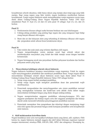 kesejahteraan seluruh rakyatnya, tidak hanya rakyat yang mampu akan tetapi juga yang tidak
mampu. Bagi warga negara yang fakir miskin, negara hendaknya memberikan bantuan
kesejahteraan. Fungsi negara Indonesia untuk mensejahterakan warga negaranya secara tegas
diatur dalam Undang-Undang Dasar Negara Republik Indonesia Tahun 1945 hasil
amandemen Pasal 33 Ayat (1), (2) dan (3) serta pasal 34 sebagai Ayat (1), (2), dan (3)
berikut.
Pasal 33
1. Perekonomian disusun sebagai usaha bersama berdasar atas asas kekeluargaan.
2. Cabang-cabang produksi yang penting bagi negara dan yang menguasai hajat hidup
orang banyak dikuasai oleh negara.
3. Bumi dan air dan kekayaan alam yang terkandung di dalamnya dikuasai oleh negara
dan pergunakan untuk sebesar-besar kemakmuran rakyat.
Pasal 34
1. Fakir miskin dan anak-anak yang terlantar dipelihara oleh negara.
2. Negara mengembangkan sistem jaminan sosial bagi seluruh rakyat dan
memberdayakan masyarakat yang lemah dan tidak mampu sesuai dengan martabat
kemanusiaan.
3. Negara bertanggung jawab atas penyediaan fasilitas pelayanan kesehatan dan fasilitas
pelayanan umum yang layak.
3. Mencerdaskan kehidupan seluruh rakyat Indonesia
Negara Indonesia hendaknya berupaya mencerdaskan warga negaranya. Untuk itu, negara
wajib menyelenggarakan pendidikan dan membiayai pendidikan dasar. Fungsi negara dalam
mencerdaskan kehidupan seluruh rakyat Indonesia secara tegas diatur dalam Pasal 31
Undang-Undang Dasar Negara Republik Indonesia Tahun 1945 sebagai berikut.
1. Setiap warga negara berhak mendapat pendidikan.
2. Setiap warga negara wajib mengikuti pendidikan dasar dan pemerintah wajib
membiayainya.
3. Pemerintah mengusahakan dan menyelenggarakan satu sistem pendidikan nasional
yang meningkatkan keimanan dan ketakwaan serta akhlak mulia dalam rangka
mencerdaskan kehidupan bangsa yang diatur dengan undang-undang.
4. Negara memprioritaskan anggaran pendidikan sekurang-kurangnya 20% dari
anggaran pendapatan dan belanja negara serta dari anggaran pendapatan dan belanja
daerah untuk memenuhi kebutuhan penyelenggaraan pendidikan nasional.
5. Pemerintah memajukan ilmu pengetahuan dan teknologi dengan menjunjung tinggi
nilai-nilai agama dan persatuan bangsa untuk kemajuan peradaban serta kesejahteraan
umat manusia.
4. Aktif melaksanakan ketertiban dunia
Negara hendaknya turut serta mewujudkan kehidupan dunia yang damai, adil, sejahtera. Oleh
karena itu, negara Indonesia menjadi anggota dan aktif dalam beberapa organisasi regional
maupun internasional, misalnya PBB, ASEAN, OKI, APEC dan sebagainya. Disamping itu,
 