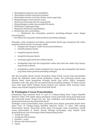 e. Meningkatkan pelayanan dasar pendidikan;
f. Menyediakan fasilitas pelayanan kesehatan;
g. Menyediakan fasilitas sosial dan fasilitas umum yang layak;
h. Mengembangkan sistem jaminan sosial;
i. Menyusun perencanaan dan tata ruang daerah;
j. Mengembangkan sumber daya produktif di daerah;
k. Melestarikan lingkungan hidup;
l. Mengelola administrasi kependudukan;
m. Melestarikan nilai sosial budaya;
n. Membentuk dan menerapkan peraturan perundang-undangan sesuai dengan
kewenangannya;
o. Kewajiban lain yang diatur dalam peraturan perundang-undangan.
Kemudian, selain mempunyai kewajiban, pemerintahan daerah juga mempunyai hak selaku
pengelola daerah otonom, di antaranya adalah:
• mengatur dan mengurus sendiri urusan pemerintahannya;
• memilih pimpinan daerah;
• mengelola aparatur daerah;
• mengelola kekayaan daerah;
• memungut pajak daerah dan retribusi daerah;
• mendapatkan bagi hasil dari pengelolaan sumber daya alam dan sumber daya lainnya
yang berada di daerah;
• mendapatkan sumber-sumber pendapatan lain yang sah; dan mendapatkan hak lainnya
yang diatur dalam peraturan perundang-undangan.
Hak dan kewajiban daerah tersebut diwujudkan dalam bentuk rencana kerja pemerintahan
daerah dan dijabarkan dalam bentuk pendapatan, belanja, dan pembiayaan daerah yang
dikelola dalam sistem pengelolaan keuangan daerah yang efisien, efektif, transparan,
akuntabel, tertib, adil, patut, dan taat pada peraturan perundang-undangan. Di dalam rencana
kerja inilah dapat dilihat berbagai macam program atau kegiatan untuk mencapai tujuan
negara yang menjadi tanggung jawab pemerintah daerah.
D. Pembagian Urusan Pemerintahan
Konsekuensi logis ketentuan Pasal 18 Ayat (1) Undang-Undang Dasar Negara Republik
Indonesia Tahun 1945 adalah adanya pembagian urusan pemerintah antara pemerintah pusat
dan pemerintah daerah. Dengan kata lain, akan melahirkan suatu perimbangan kekuasaan
antara pemerintah pusat dan pemerintah daerah.
Pembagian urusan pemerintahan antara pemerintah pusat dengan pemerintah daerah diatur
dalam Pasal 10 Undang-Undang Republik Indonesia Nomor 32 Tahun 2004 tentang
Pemerintahan Daerah. Pemerintah daerah diberi kewenangan untuk menjalankan seluruh
urusan pemerintahan di daerah, kecuali beberapa kewenangan yang menjadi ranah
pemerintah pusat yaitu kewenangan dalam bidang-bidang berikut.
1. Politik luar negeri
2. Pertahanan dan keamanan
3. Peradilan / yustisi,
4. Moneter dan fiskal nasional
5. Agama
 