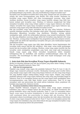 yang harus dilakukan oleh seorang warga negara sebagaimana diatur dalam ketentuan
perundangundangan yang berlaku. Apa yang membedakannya dengan kewajiban asasi?
Kewajiban asasi merupakan kewajiban dasar setiap orang. Dengan kata lain, kewajiban asasi
terlepas dari status kewarganegaraan yang dimiliki oleh orang tersebut. Sementara itu,
kewajiban warga negara dibatasi oleh status kewarganegaran seseorang. Akan tetapi,
meskipun demikian, konsep kewajiban warga negara memiliki cakupan yang lebih luas,
karena meliputi pula kewajiban asasi. Misalnya, di Indonesia menghormati hak hidup
merupakan kewajiban setiap orang terlepas apakah ia warga negara Indonesia atau bukan.
Adapun, kewajiban bela negara hanya merupakan kewajiban warga negara Indonesia saja,
sementara warga negara asing tidak dikenakan kewajiban tersebut.
Hak dan kewajiban warga negara merupakan dua hal yang saling berkaitan. Keduanya
memiliki hubungan kausalitas atau hubungan sebab akibat. Seseorang mendapatkan haknya
dikarenakan dipenuhinya kewajiban yang dimilikinya. Misalnya, seorang pekerja
mendapatkan upah, setelah dia melaksanakan pekerjaan yang menjadi kewajibannya. Selain
itu, hak yang didapatkan seseorang sebagai akibat dari kewajiban yang dipenuhi oleh orang
lain. Misalnya, seorang pelajar mendapatkan ilmu pengetahuan pada mata pelajaran tertentu,
sebagai salah satu akibat dari dipenuhinya kewajiban oleh guru yaitu melaksanakan kegiatan
pembelajaran di kelas.
Hak dan kewajiban warga negara juga tidak dapat dipisahkan, karena bagaimanapun dari
kewajiban itulah muncul hak-hak dan sebaliknya. Akan tetapi, sering terjadi pertentangan
karena hak dan kewajiban tidak seimbang. Misalnya, setiap warga negara memiliki hak dan
kewajiban untuk mendapatkan penghidupan yang layak, akan tetapi pada kenyataannya
banyak warga negara yang belum merasakan kesejahteraan dalam menjalani
kehidupannya. Hal ini disebabkan oleh terjadinya ketidakseimbangan antara hak dan
kewajiban. Jika keseimbangan itu tidak ada maka akan terjadi kesenjangan sosial yang
berkepanjangan.
1. Jenis-Jenis Hak dan Kewajiban Warga Negara Republik Indonesia
Berikut ini diuraikan beberapa jenis hak dan kewajiban yang diatur dalam Undang- Undang
Dasar Negara Republik Indonesia Tahun 1945.
a. Hak atas kewarganegaraan
Siapakah yang menjadi warga negara dan penduduk Indonesia? Pasal 26 Ayat (1) dan (2)
dengan tegas menjawab pertanyaan tersebut. Berdasarkan ketentuan pasal tersebut bahwa
yang menjadi warga negara ialah orang-orang bangsa Indonesia asli dan orang-orang bangsa
lain yang disahkan dengan undang-undang sebagai warga negara. Adapun, yang menjadi
penduduk Indonesia ialah warga negara Indonesia dan orang asing yang bertempat tinggal di
Indonesia. Pasal 26 ini merupakan jaminan atas hak warga negara untuk mendapatkan status
kewarganegaraannya yang tidak dapat dicabut secara semena-mena. Pasal 26 ini juga
merupakan salah satu pencerminan dari pokok pikiran kedaulatan rakyat, penjabaran sila
keempat yang negara kita, Indonesia tercinta.
b. Kesamaan kedudukan dalam hukum dan pemerintahan
Negara Republik Indonesia menganut asas bahwa setiap warga negara mempunyai
kedudukan yang sama di hadapan hukum dan pemerintahan. Ini adalah konsekuensi dari
prinsip kedaulatan rakyat yang bersifat kerakyatan. Pasal 27 Ayat (1) menyatakan bahwa
Segala warga negara bersamaan kedudukannya di dalam hukum dan pemerintahan dan
wajib menjunjung hukum dan pemerintahan itu dengan tidak ada kecualinya. Hal ini
menunjukan adanya keseimbangan antara hak dan kewajiban dan tidak adanya diskriminasi
di antara warga negara mengenai kedua hal ini. Pasal 27 Ayat (1) ini merupakan jaminan hak
warga negara atas kedudukan yang sama dalam hukum dan juga merupakan kewajiban warga
negara untuk menjunjung hukum dan pemerintahan.
 