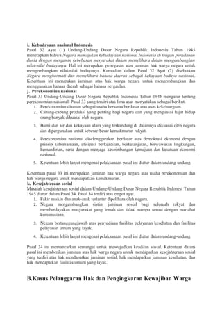 i. Kebudayaan nasional Indonesia
Pasal 32 Ayat (1) Undang-Undang Dasar Negara Republik Indonesia Tahun 1945
menetapkan bahwa Negara memajukan kebudayaan nasional Indonesia di tengah peradaban
dunia dengan menjamin kebebasan mesyarakat dalam memelihara dalam mengembangkan
nilai-nilai budayanya. Hal ini merupakan penegasan atas jaminan hak warga negara untuk
mengembangkan nilai-nilai budayanya. Kemudian dalam Pasal 32 Ayat (2) disebutkan
Negara menghormati dan memelihara bahasa daerah sebagai kekayaan budaya nasional.
Ketentuan ini merupakan jaminan atas hak warga negara untuk mengembangkan dan
menggunakan bahasa daerah sebagai bahasa pergaulan.
j. Perekonomian nasional
Pasal 33 Undang-Undang Dasar Negara Republik Indonesia Tahun 1945 mengatur tentang
perekonomian nasional. Pasal 33 yang terdiri atas lima ayat menyatakan sebagai berikut.
1. Perekonomian disusun sebagai usaha bersama berdasar atas asas kekeluargaan.
2. Cabang-cabang produksi yang penting bagi negara dan yang menguasai hajat hidup
orang banyak dikuasai oleh negara.
3. Bumi dan air dan kekayaan alam yang terkandung di dalamnya dikuasai oleh negara
dan dipergunakan untuk sebesar-besar kemakmuran rakyat.
4. Perekonomian nasional diselenggarakan berdasar atas demokrasi ekonomi dengan
prinsip kebersamaan, efisiensi berkeadilan, berkelanjutan, berwawasan lingkungan,
kemandirian, serta dengan menjaga keseimbangan kemajuan dan kesatuan ekonomi
nasional.
5. Ketentuan lebih lanjut mengenai pelaksanaan pasal ini diatur dalam undang-undang.
Ketentuan pasal 33 ini merupakan jaminan hak warga negara atas usaha perekonomian dan
hak warga negara untuk mendapatkan kemakmuran.
k. Kesejahteraan sosial
Masalah kesejahteraan sosial dalam Undang-Undang Dasar Negara Republik Indonesi Tahun
1945 diatur dalam Pasal 34. Pasal 34 terdiri atas empat ayat.
1. Fakir miskin dan anak-anak terlantar dipelihara oleh negara.
2. Negara mengembangkan sistim jaminan sosial bagi seluruah rakyat dan
memberdayakan masyarakat yang lemah dan tidak mampu sesuai dengan martabat
kemanusiaan.
3. Negara bertanggungjawab atas penyediaan fasilitas pelayanan kesehatan dan fasilitas
pelayanan umum yang layak.
4. Ketentuan lebih lanjut mengenai pelaksanaan pasal ini diatur dalam undang-undang
Pasal 34 ini memancarkan semangat untuk mewujudkan keadilan sosial. Ketentuan dalam
pasal ini memberikan jaminan atas hak warga negara untuk mendapatkan kesejahteraan sosial
yang terdiri atas hak mendapatkan jaminan sosial, hak mendapatkan jaminan kesehatan, dan
hak mendapatkan fasilitas umum yang layak.
B.Kasus Pelanggaran Hak dan Pengingkaran Kewajiban Warga
 