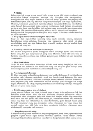 Negara
Pelanggaran hak warga negara terjadi ketika warga negara tidak dapat menikmati atau
memperoleh haknya sebagaimana mestinya yang ditetapkan oleh undang-undang.
Pelanggaran hak warga negara merupakan akibat dari adanya pelalaian atau pengingkaran
terhadap kewajiban, baik yang dilakukan oleh pemerintah maupun oleh warga negara sendiri.
Misalnya, kemiskinan yang masih menimpa sebagian masyarakat Indonesia, penyebabnya
dapat berasal dari pemerintah ketika program pembangunan tidak berjalan sebagaimana
mestinya, atau dapat juga disebabkan oleh perilaku warga negara sendiri yang malas untuk
bekerja atau tidak mempunyai keterampilan sehingga mereka hidup di garis kemiskinan.
Pelanggaran hak dan pengingkaran kewajiban warga negara di antaranya disebabkan oleh
faktor-faktor berikut
a. Sikap egois atau terlalu mementingkan diri sendiri
Sikap ini akan menyebabkan seseorang untuk selalu menuntut haknya, sementara
kewajibannya sering diabaikan. Seseorang yang mempunyai sikap seperti ini akan
menghalalkan segala cara agar haknya dapat terpenuhi, meskipun caranya tersebut dapat
melanggar hak orang lain.
b. Rendahnya kesadaran berbangsa dan bernegara
Hal ini akan menyebabkan pelaku pelanggaran berbuat seenaknya. Pelaku tidak mau tahu
bahwa orang lain pun mempunyai hak yang harus dihormati. Sikap tidak mau tahu ini
berakibat munculnya perilaku atau tindakan penyimpangan terhadap hak dan kewajiban
warga negara.
c. Sikap tidak toleran
Sikap ini akan menyebabkan munculnya perilaku tidak saling menghargai dan tidak
menghormati atas kedudukan atau keberadaan orang lain. Sikap ini pada akhirnya akan
mendorong orang untuk melakukan diskriminasi kepada orang lain.
d. Penyalahgunaan kekuasaan
Di dalam masyarakat terdapat banyak kekuasaan yang berlaku. Kekuasaan di sini tidak hanya
menunjuk pada kekuasaan pemerintah, tetapi juga bentuk-bentuk kekuasaan lain yang
terdapat dalam masyarakat. Salah satu contohnya adalah kekuasaan di dalam perusahaan.
Para pengusaha yang tidak memedulikan hak-hak buruhnya jelas melanggar hak warga
negara. Oleh karena itu, setiap penyalahgunaan kekuasaan mendorong timbulnya pelanggaran
hak dan kewajiban warga negara.
e. Ketidaktegasan aparat penegak hukum
Aparat penegak hukum yang tidak bertindak tegas terhadap setiap pelanggaran hak dan
kewajiban warga negara, tentu saja akan mendorong timbulnya pelanggaran lainnya.
Penyelesaian kasus pelanggaran yang tidak tuntas akan menjadi pemicu bagi munculnya
kasus-kasus lain. Para pelaku tidak akan merasa jera, dikarenakan mereka tidak menerima
sanksi yang tegas atas perbuatannya itu. Selain hal tersebut, aparat penegak hukum yang
bertindak sewenang-wenang juga merupakan bentuk pelanggaran hak warga negara dan
menjadi contoh yang tidak baik, serta dapat mendorong timbulnya pelanggaran yang
dilakukan oleh masyarakat pada umumnya.
f. Penyalahgunaan teknologi
Kemajuan teknologi dapat memberikan pengaruh yang positif, tetapi dapat juga memberikan
pengaruh negatif bahkan dapat memicu timbulnya kejahatan. Kalian tentunya pernah
mendengar terjadinya kasus penculikan yang berawal dari pertemanan dalam jejaring sosial.
 