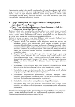 Kasus tersebut menjadi bukti, apabila kemajuan teknologi tidak dimanfaatkan untuk hal-hal
yang sesuai aturan, tentu saja akan menjadi penyebab timbulnya pelangaran hak warga
negara. Selain itu juga, kemajuan teknologi dalam bidang produksi ternyata dapat
menimbulkan dampak negatif, misalnya munculnya pencemaran lingkungan yang dapat
mengakibatkan terganggunya kesehatan manusia.
C. Upaya Penanganan Pelanggaran Hak dan Pengingkaran
Kewajiban Warga Negara
1. Upaya Pemerintah dalam Penanganan Kasus Pelanggaran Hak dan
Pengingkaran Kewajiban Warga Negara
Tindakan terbaik dalam penegakan hak dan kewajiban warga adalah dengan mencegah
timbulnya semua faktor penyebab pelanggaran hak dan pengingkaran kewajiban warga
negara. Apabila faktor penyebabnya tidak muncul, pelanggaran hak dan pengingkaran
kewajiban warga negara dapat diminimalisir atau bahkan dihilangkan.
Berikut ini upaya pencegahan yang dapat dilakukan untuk mengatasi berbagai kasus
pelanggaran hak dan pengingkaran kewajiban warga negara.
1. Supremasi hukum dan demokrasi harus ditegakkan. Pendekatan hukum dan
pendekatan dialogis harus dikemukakan dalam rangka melibatkan partisipasi
masyarakat dalam kehidupan berbangsa dan bernegara. Para pejabat penegak hukum
harus memenuhi kewajiban dengan memberikan pelayanan yang baik dan adil kepada
masyarakat, memberikan perlindungan kepada setiap orang dari perbuatan melawan
hukum, dan menghindari tindakan kekerasan yang melawan hukum dalam rangka
menegakkan hukum.
2. Mengoptimalkan peran lembaga-lembaga selain lembaga tinggi negara yang
berwenang dalam penegakan hak dan kewajiban warga negara seperti Komisi
Pemberantasan Korupsi (KPK), Lembaga Ombudsman Republik Indonesia, Komisi
Nasional Hak Asasi Manusia (Komnas HAM), Komisi Perlindungan Anak Indonesia
(KPAI), dan Komisi Nasional Anti Kekerasan terhadap Perempuan (Komnas
Perempuan).
3. Meningkatkan kualitas pelayanan publik untuk mencegah terjadinya berbagai bentuk
pelanggaran hak dan pengingkaran kewajiban warga negara oleh pemerintah
4. Meningkatkan pengawasan dari masyarakat dan lembaga-lembaga politik terhadap
setiap upaya penegakan hak dan kewajiban warga negara.
5. Meningkatkan penyebarluasan prinsip-prinsip kesadaran bernegara kepada
masyarakat melalui lembaga pendidikan formal (sekolah/perguruan tinggi) maupun
non-formal (kegiatankegiatan keagamaan dan kursuskursus).
6. Meningkatkan profesionalisme lembaga keamanan dan pertahanan negara.
7. Meningkatkan kerja sama yang harmonis antarkelompok atau golongan dalam
masyarakat agar mampu saling memahami dan menghormati keyakinan dan pendapat
masingmasing
Selain melakukan upaya pencegahan, pemerintah juga menangani berbagai kasus yang sudah
terjadi. Tindakan penanganan dilakukan oleh lembaga-lembaga negara yang mempunyai
fungsi utama untuk menegakkan hukum, seperti berikut.
 