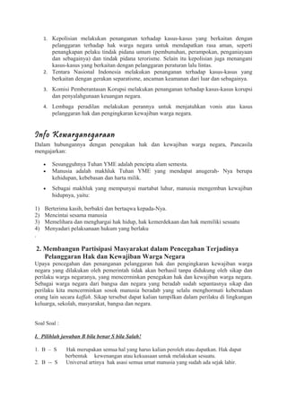 1. Kepolisian melakukan penanganan terhadap kasus-kasus yang berkaitan dengan
pelanggaran terhadap hak warga negara untuk mendapatkan rasa aman, seperti
penangkapan pelaku tindak pidana umum (pembunuhan, perampokan, penganiayaan
dan sebagainya) dan tindak pidana terorisme. Selain itu kepolisian juga menangani
kasus-kasus yang berkaitan dengan pelanggaran peraturan lalu lintas.
2. Tentara Nasional Indonesia melakukan penanganan terhadap kasus-kasus yang
berkaitan dengan gerakan separatisme, ancaman keamanan dari luar dan sebagainya.
3. Komisi Pemberantasan Korupsi melakukan penanganan terhadap kasus-kasus korupsi
dan penyalahgunaan keuangan negara.
4. Lembaga peradilan melakukan perannya untuk menjatuhkan vonis atas kasus
pelanggaran hak dan pengingkaran kewajiban warga negara.
Info Kewarganegaraan
Dalam hubungannya dengan penegakan hak dan kewajiban warga negara, Pancasila
mengajarkan:
• Sesungguhnya Tuhan YME adalah pencipta alam semesta.
• Manusia adalah makhluk Tuhan YME yang mendapat anugerah- Nya berupa
kehidupan, kebebasan dan harta milik.
• Sebagai makhluk yang mempunyai martabat luhur, manusia mengemban kewajiban
hidupnya, yaitu:
1) Berterima kasih, berbakti dan bertaqwa kepada-Nya.
2) Mencintai sesama manusia
3) Memelihara dan menghargai hak hidup, hak kemerdekaan dan hak memiliki sesuatu
4) Menyadari pelaksanaan hukum yang berlaku
.
2. Membangun Partisipasi Masyarakat dalam Pencegahan Terjadinya
Pelanggaran Hak dan Kewajiban Warga Negara
Upaya pencegahan dan penanganan pelanggaran hak dan pengingkaran kewajiban warga
negara yang dilakukan oleh pemerintah tidak akan berhasil tanpa didukung oleh sikap dan
perilaku warga negaranya, yang mencerminkan penegakan hak dan kewajiban warga negara.
Sebagai warga negara dari bangsa dan negara yang beradab sudah sepantasnya sikap dan
perilaku kita mencerminkan sosok manusia beradab yang selalu menghormati keberadaan
orang lain secara kaffah. Sikap tersebut dapat kalian tampilkan dalam perilaku di lingkungan
keluarga, sekolah, masyarakat, bangsa dan negara.
Soal Soal :
I. Pilihlah jawaban B bila benar S bila Salah!
1. B – S Hak merupakan semua hal yang harus kalian peroleh atau dapatkan. Hak dapat
berbentuk kewenangan atau kekuasaan untuk melakukan sesuatu.
2. B -- S Universal artinya hak asasi semua umat manusia yang sudah ada sejak lahir.
 
