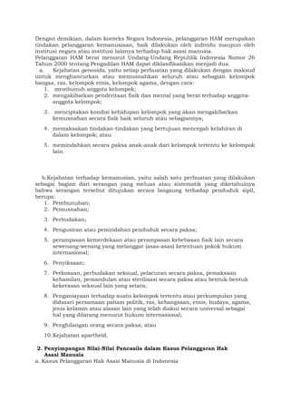 Dengan demikian, dalam konteks Negara Indonesia, pelanggaran HAM merupakan
tindakan pelanggaran kemanusiaan, baik dilakukan oleh individu maupun oleh
institusi negara atau institusi lainnya terhadap hak asasi manusia.
Pelanggaran HAM berat menurut Undang-Undang Republik Indonesia Nomor 26
Tahun 2000 tentang Pengadilan HAM dapat diklasifikasikan menjadi dua.
a. Kejahatan genosida, yaitu setiap perbuatan yang dilakukan dengan maksud
untuk menghancurkan atau memusnahkan seluruh atau sebagian kelompok
bangsa, ras, kelompok etnis, kelompok agama, dengan cara:
1. membunuh anggota kelompok;
2. mengakibatkan penderitaan fisik dan mental yang berat terhadap anggota-
anggota kelompok;
3. menciptakan kondisi kehidupan kelompok yang akan mengakibatkan
kemusnahan secara fisik baik seluruh atau sebagiannya;
4. memaksakan tindakan-tindakan yang bertujuan mencegah kelahiran di
dalam kelompok; atau
5. memindahkan secara paksa anak-anak dari kelompok tertentu ke kelompok
lain.
b.Kejahatan terhadap kemanusian, yaitu salah satu perbuatan yang dilakukan
sebagai bagian dari serangan yang meluas atau sistematik yang diketahuinya
bahwa serangan tersebut ditujukan secara langsung terhadap penduduk sipil,
berupa:
1. Pembunuhan;
2. Pemusnahan;
3. Perbudakan;
4. Pengusiran atau pemindahan penduduk secara paksa;
5. perampasan kemerdekaan atau perampasan kebebasan fisik lain secara
sewenang-wenang yang melanggar (asas-asas) ketentuan pokok hukum
internasional;
6. Penyiksaan;
7. Perkosaan, perbudakan seksual, pelacuran secara paksa, pemaksaan
kehamilan, pemandulan atau sterilisasi secara paksa atau bentuk-bentuk
kekerasan seksual lain yang setara;
8. Penganiayaan terhadap suatu kelompok tertentu atau perkumpulan yang
didasari persamaan paham politik, ras, kebangsaan, etnis, budaya, agama,
jenis kelamin atau alasan lain yang telah diakui secara universal sebagai
hal yang dilarang menurut hukum internasional;
9. Penghilangan orang secara paksa; atau
10.Kejahatan apartheid.
2. Penyimpangan Nilai-Nilai Pancasila dalam Kasus Pelanggaran Hak
Asasi Manusia
a. Kasus Pelanggaran Hak Asasi Manusia di Indonesia
 