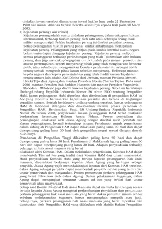 tindakan invasi tersebut diantaranya invasi Irak ke Iran pada 22 September
1980 dan invasi Amerika Serikat beserta sekutunya kepada Irak pada 20 Maret
2003.
4) Kejahatan perang (War crimes)
Kejahatan perang adalah suatu tindakan pelanggaran, dalam cakupan hukum
internasional, terhadap hukum perang oleh satu atau beberapa orang, baik
militer maupun sipil. Pelaku kejahatan perang ini disebut penjahat perang.
Setiap pelanggaran hukum perang pada konflik antarbangsa merupakan
kejahatan perang. Pelanggaran yang terjadi pada konflik internal suatu negara
belum tentu dapat dianggap kejahatan perang. Kejahatan perang meliputi
semua pelanggaran terhadap perlindungan yang telah ditentukan oleh hukum
perang, dan juga mencakup kegagalan untuk tunduk pada norma prosedur dan
aturan pertempuran, seperti menyerang pihak yang telah mengibarkan bendera
putih, atau sebaliknya, menggunakan bendera perdamaian itu sebagai taktik
perang untuk mengecoh pihak lawan sebelum menyerang. Beberapa mantan
kepala negara dan kepala pemerintahan yang telah diadili karena kejahatan
perang antara lain adalah Karl Dönitz dari Jerman, mantan Perdana Menteri
Hideki Tojo dari Jepang dan mantan Presiden Liberia Charles Taylor. Pada awal
2006 mantan Presiden Irak Saddam Hussein dan mantan Presiden Yugoslavia
Slobodan Milošević juga diadili karena kejahatan perang. Sebelum berlakunya
Undang-Undang Republik Indonesia Nomor 26 tahun 2000 tentang Pengadilan
HAM, kasus pelanggaran HAM diperiksa dan diselesaikan di pengadilan HAM ad
hoc yang dibentuk berdasarkan keputusan presiden dan berada di lingkungan
peradilan umum. Setelah berlakunya undang-undang tersebut, kasus pelanggaran
HAM di Indonesia ditangani dan diselesaikan melalui proses peradilan di
Pengadilan HAM. Berdasarkan Pasal 10 Undang-Undang Republik Indonesia
Nomor 26 tahun 2000, penyelesaian kasus pelanggaran HAM berat dilakukan
berdasarkan ketentuan Hukum Acara Pidana. Proses penyidikan dan
penangkapan dilakukan oleh Jaksa Agung dengan disertai surat perintah dan
alasan penangkapan, kecuali tertangkap tangan. Penahanan untuk pemeriksaan
dalam sidang di Pengadilan HAM dapat dilakukan paling lama 90 hari dan dapat
diperpanjang paling lama 30 hari oleh pengadilan negeri sesuai dengan daerah
hukumnya.
Penahanan di Pengadilan Tinggi dilakukan paling lama 60 hari dan dapat
diperpanjang paling lama 30 hari. Penahanan di Mahkamah Agung paling lama 60
hari dan dapat diperpanjang paling lama 30 hari. Adapun penyelidikan terhadap
pelanggaran hak asasi manusia yang berat
dilakukan oleh Komnas HAM. Dalam melakukan penyelidikan, Komnas HAM dapat
membentuk Tim ad hoc yang terdiri dari Komnas HAM dan unsur masyarakat.
Hasil penyelidikan Komnas HAM yang berupa laporan pelanggaran hak asasi
manusia, diserahkan berkasnya kepada Jaksa Agung yang bertugas sebagai
penyidik. Jaksa Agung wajib menindaklanjuti laporan dari Komnas HAM tersebut.
Jaksa Agung sebagai penyidik dapat membentuk penyidik ad hoc yang terdiri dari
unsur pemerintah dan masyarakat. Proses penuntutan perkara pelanggaran HAM
yang berat dilakukan oleh Jaksa Agung. Dalam pelaksanaan tugasnya, Jaksa
Agung dapat mengangkat penuntut umum ad hoc yang terdiri dari unsur
pemerintah atau masyarakat.
Setiap saat Komisi Nasional Hak Asasi Manusia dapat meminta keterangan secara
tertulis kepada Jaksa Agung mengenai perkembangan penyidikan dan penuntutan
perkara pelanggaran hak asasi manusia yang berat. Jaksa penuntut umum ad hoc
sebelum melaksanakan tugasnya harus mengucapkan sumpah atau janji.
Selanjutnya, perkara pelanggaran hak asasi manusia yang berat diperiksa dan
diputuskan oleh Pengadilan HAM yang dilakukan oleh Majelis Hakim Pengadilan
 