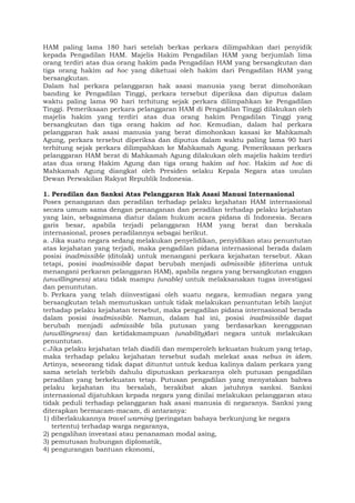 HAM paling lama 180 hari setelah berkas perkara dilimpahkan dari penyidik
kepada Pengadilan HAM. Majelis Hakim Pengadilan HAM yang berjumlah lima
orang terdiri atas dua orang hakim pada Pengadilan HAM yang bersangkutan dan
tiga orang hakim ad hoc yang diketuai oleh hakim dari Pengadilan HAM yang
bersangkutan.
Dalam hal perkara pelanggaran hak asasi manusia yang berat dimohonkan
banding ke Pengadilan Tinggi, perkara tersebut diperiksa dan diputus dalam
waktu paling lama 90 hari terhitung sejak perkara dilimpahkan ke Pengadilan
Tinggi. Pemeriksaan perkara pelanggaran HAM di Pengadilan Tinggi dilakukan oleh
majelis hakim yang terdiri atas dua orang hakim Pengadilan Tinggi yang
bersangkutan dan tiga orang hakim ad hoc. Kemudian, dalam hal perkara
pelanggaran hak asasi manusia yang berat dimohonkan kasasi ke Mahkamah
Agung, perkara tersebut diperiksa dan diputus dalam waktu paling lama 90 hari
terhitung sejak perkara dilimpahkan ke Mahkamah Agung. Pemeriksaan perkara
pelanggaran HAM berat di Mahkamah Agung dilakukan oleh majelis hakim terdiri
atas dua orang Hakim Agung dan tiga orang hakim ad hoc. Hakim ad hoc di
Mahkamah Agung diangkat oleh Presiden selaku Kepala Negara atas usulan
Dewan Perwakilan Rakyat Republik Indonesia.
1. Peradilan dan Sanksi Atas Pelanggaran Hak Asasi Manusi Internasional
Poses penanganan dan peradilan terhadap pelaku kejahatan HAM internasional
secara umum sama dengan penanganan dan peradilan terhadap pelaku kejahatan
yang lain, sebagaimana diatur dalam hukum acara pidana di Indonesia. Secara
garis besar, apabila terjadi pelanggaran HAM yang berat dan berskala
internasional, proses peradilannya sebagai berikut.
a. Jika suatu negara sedang melakukan penyelidikan, penyidikan atau penuntutan
atas kejahatan yang terjadi, maka pengadilan pidana internasional berada dalam
posisi inadmissible (ditolak) untuk menangani perkara kejahatan tersebut. Akan
tetapi, posisi inadmissible dapat berubah menjadi admissible (diterima untuk
menangani perkaran pelanggaran HAM), apabila negara yang bersangkutan enggan
(unwillingness) atau tidak mampu (unable) untuk melaksanakan tugas investigasi
dan penuntutan.
b. Perkara yang telah diinvestigasi oleh suatu negara, kemudian negara yang
bersangkutan telah memutuskan untuk tidak melakukan penuntutan lebih lanjut
terhadap pelaku kejahatan tersebut, maka pengadilan pidana internasional berada
dalam posisi inadmissible. Namun, dalam hal ini, posisi inadmissible dapat
berubah menjadi admissible bila putusan yang berdasarkan keengganan
(unwillingness) dan ketidakmampuan (unability)dari negara untuk melakukan
penuntutan.
c.Jika pelaku kejahatan telah diadili dan memperoleh kekuatan hukum yang tetap,
maka terhadap pelaku kejahatan tersebut sudah melekat asas nebus in idem.
Artinya, seseorang tidak dapat dituntut untuk kedua kalinya dalam perkara yang
sama setelah terlebih dahulu diputuskan perkaranya oleh putusan pengadilan
peradilan yang berkekuatan tetap. Putusan pengadilan yang menyatakan bahwa
pelaku kejahatan itu bersalah, berakibat akan jatuhnya sanksi. Sanksi
internasional dijatuhkan kepada negara yang dinilai melakukan pelanggaran atau
tidak peduli terhadap pelanggaran hak asasi manusia di negaranya. Sanksi yang
diterapkan bermacam-macam, di antaranya:
1) diberlakukannya travel warning (peringatan bahaya berkunjung ke negara
tertentu) terhadap warga negaranya,
2) pengalihan investasi atau penanaman modal asing,
3) pemutusan hubungan diplomatik,
4) pengurangan bantuan ekonomi,
 