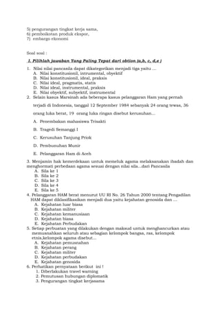 5) pengurangan tingkat kerja sama,
6) pemboikotan produk ekspor,
7) embargo ekonomi
Soal soal :
I. Pilihlah jawaban Yang Paling Tepat dari obtion (a,b, c, d,e )
1. Nilai nilai pancasila dapat dikategorikan menjadi tiga yaitu ...
A. Nilai konstitusionil, intrumental, obyektif
B. Nilai konstitusionil, ideal, praksis
C. Nilai ideal, pragmatis, statis
D. Nilai ideal, instrumental, praksis
E. Nilai obyektif, subyektif, instrumental
2. Selain kasus Marsinah ada beberapa kasus pelanggaran Ham yang pernah
terjadi di Indonesia, tanggal 12 September 1984 sebanyak 24 orang tewas, 36
orang luka berat, 19 orang luka ringan disebut kerusuhan...
A. Penembakan mahasiswa Trisakti
B. Tragedi Semanggi I
C. Kerusuhan Tanjung Priok
D. Pembunuhan Munir
E. Pelanggaran Ham di Aceh
3. Menjamin hak kemerdekaan untuk memeluk agama melaksanakan ibadah dan
menghormati perbedaan agama sesuai dengan nilai sila...dari Pancasila
A. Sila ke 1
B. Sila ke 2
C. Sila ke 3
D. Sila ke 4
E. Sila ke 5
4. Pelanggaran HAM berat menurut UU RI No. 26 Tahun 2000 tentang Pengadilan
HAM dapat diklasifikasikan menjadi dua yaitu kejahatan genosida dan ...
A. Kejahatan luar biasa
B. Kejahatan militer
C. Kejahatan kemanusiaan
D. Kejahatan biasa
E. Kejahatan Perbudakan
5. Setiap perbuatan yang dilakukan dengan maksud untuk menghancurkan atau
memusnahkan seluruh atau sebagian kelompok bangsa, ras, kelompok
etnis,kelompok agama disebut...
A. Kejahatan pemusnahan
B. Kejahatan perang
C. Kejahatan militer
D. Kejahatan perbudakan
E. Kejahatan genosida
6. Perhatikan pernyataan berikut ini !
1. Diberlakukan travel warning
2. Pemutusan hubungan diplomatik
3. Pengurangan tingkat kerjasama
 