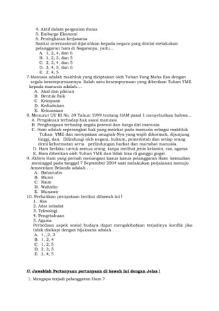 4. Aktif dalam pergaulan dunia
5. Embargo Ekonomi
6. Peningkatan kerjasama
Sanksi internasional dijatuhkan kepada negara yang dinilai melakukan
pelanggaran ham di Negaranya, yaitu...
A. 1, 2, 4, dan 6
B. 1, 2, 3, dan 5
C. 2, 3, 4, dan 5
D. 3, 4, 5, dan 6
E. 2, 4, 5
7.Manusia adalah makhluk yang diciptakan oleh Tuhan Yang Maha Esa dengan
segala kesempurnaannya. Salah satu kesempurnaan yang diberikan Tuhan YME
kepada manusia adalah....
A. Akal dan pikiran
B. Bentuk fisik
C. Kekayaan
D. Kedudukan
E. Kekuasaan
8. Menurut UU RI No. 39 Tahun 1999 tentang HAM pasal 1 menyebutkan bahwa...
A. Pengakuan terhadap hak asasi manusia
B. Penghargaan terhadap segala potensi dan harga diri manusia
C. Ham adalah seperangkat hak yang melekat pada manusia sebagai makhluk
Tuhan YME dan merupakan anugrah-Nya yang wajib dihormati, dijunjung
tinggi, dan Dilindungi oleh negara, hukum, pemerintah dan setiap orang
demi kehormatan serta perlindungan harkat dan martabat manusia.
D. Ham berlaku untuk semua orang tanpa melihat jenis kelamin, ras, agama
E. Ham diberikan oleh Tuhan YME dan tidak bisa di ganggu gugat.
9. Aktivis Ham yang pernah menangani kasus kasus pelanggaran Ham kemudian
meninggal pada tanggal 7 September 2004 saat melakukan perjalanan menuju
Amsterdam Belanda adalah . . .
A. Baharudin
B. Munir
C. Naim
D. Wahidin
E. Munawir
10. Perhatikan pernyataan berikut dibawah ini !
1. Ras
2. Adat istiadat
3. Teknologi
4. Pengetahuan
5. Agama
Perbedaan aspek sosial budaya dapat mengakibatkan terjadinya konflik jika
tidak disikapi dengan bijaksana adalah . . .
A. 1, ,2, 3
B. 1, 2, 4
C. 1, 2, 5
D. 2, 3, 5
E. 3, 4, 5
II. Jawablah Pertanyaan pertanyaan di bawah ini dengan Jelas !
1. Mengapa terjadi pelanggaran Ham ?
 