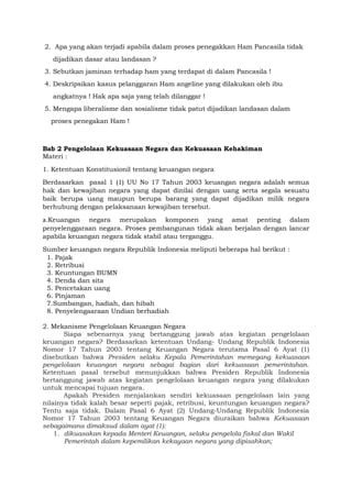 2. Apa yang akan terjadi apabila dalam proses penegakkan Ham Pancasila tidak
dijadikan dasar atau landasan ?
3. Sebutkan jaminan terhadap ham yang terdapat di dalam Pancasila !
4. Deskripsikan kasus pelanggaran Ham angeline yang dilakukan oleh ibu
angkatnya ! Hak apa saja yang telah dilanggar !
5. Mengapa liberalisme dan sosialisme tidak patut dijadikan landasan dalam
proses penegakan Ham !
Bab 2 Pengelolaan Kekuasaan Negara dan Kekuasaan Kehakiman
Materi :
1. Ketentuan Konstitusionil tentang keuangan negara
Berdasarkan pasal 1 (1) UU No 17 Tahun 2003 keuangan negara adalah semua
hak dan kewajiban negara yang dapat dinilai dengan uang serta segala sesuatu
baik berupa uang maupun berupa barang yang dapat dijadikan milik negara
berhubung dengan pelaksanaan kewajiban tersebut.
a.Keuangan negara merupakan komponen yang amat penting dalam
penyelenggaraan negara. Proses pembangunan tidak akan berjalan dengan lancar
apabila keuangan negara tidak stabil atau terganggu.
Sumber keuangan negara Republik Indonesia meliputi beberapa hal berikut :
1. Pajak
2. Retribusi
3. Keuntungan BUMN
4. Denda dan sita
5. Pencetakan uang
6. Pinjaman
7.Sumbangan, hadiah, dan hibah
8. Penyelengaaraan Undian berhadiah
2. Mekanisme Pengelolaan Keuangan Negara
Siapa sebenarnya yang bertanggung jawab atas kegiatan pengelolaan
keuangan negara? Berdasarkan ketentuan Undang- Undang Republik Indonesia
Nomor 17 Tahun 2003 tentang Keuangan Negara terutama Pasal 6 Ayat (1)
disebutkan bahwa Presiden selaku Kepala Pemerintahan memegang kekuasaan
pengelolaan keuangan negara sebagai bagian dari kekuasaan pemerintahan.
Ketentuan pasal tersebut menunjukkan bahwa Presiden Republik Indonesia
bertanggung jawab atas kegiatan pengelolaan keuangan negara yang dilakukan
untuk mencapai tujuan negara.
Apakah Presiden menjalankan sendiri kekuasaan pengelolaan lain yang
nilainya tidak kalah besar seperti pajak, retribusi, keuntungan keuangan negara?
Tentu saja tidak. Dalam Pasal 6 Ayat (2) Undang-Undang Republik Indonesia
Nomor 17 Tahun 2003 tentang Keuangan Negara diuraikan bahwa Kekuasaan
sebagaimana dimaksud dalam ayat (1):
1. dikuasakan kepada Menteri Keuangan, selaku pengelola fiskal dan Wakil
Pemerintah dalam kepemilikan kekayaan negara yang dipisahkan;
 
