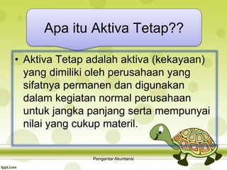 Apa itu Aktiva Tetap??
• Aktiva Tetap adalah aktiva (kekayaan)
yang dimiliki oleh perusahaan yang
sifatnya permanen dan digunakan
dalam kegiatan normal perusahaan
untuk jangka panjang serta mempunyai
nilai yang cukup materil.
Pengantar Akuntansi
 