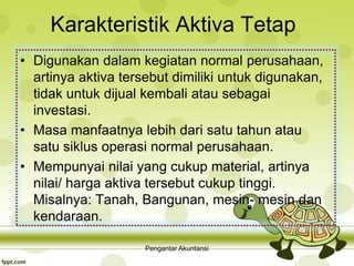 Karakteristik Aktiva Tetap
• Digunakan dalam kegiatan normal perusahaan,
artinya aktiva tersebut dimiliki untuk digunakan,
tidak untuk dijual kembali atau sebagai
investasi.
• Masa manfaatnya lebih dari satu tahun atau
satu siklus operasi normal perusahaan.
• Mempunyai nilai yang cukup material, artinya
nilai/ harga aktiva tersebut cukup tinggi.
Misalnya: Tanah, Bangunan, mesin- mesin dan
kendaraan.
Pengantar Akuntansi
 