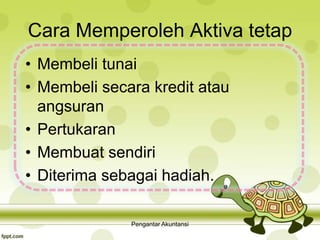 Cara Memperoleh Aktiva tetap
• Membeli tunai
• Membeli secara kredit atau
angsuran
• Pertukaran
• Membuat sendiri
• Diterima sebagai hadiah.
Pengantar Akuntansi
 