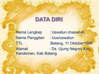 Nama Lengkap : Uswatun chasanah
Nama Panggilan : Uus/uswatun
TTL :Batang, 11 Oktober1995
Alamat : Ds. Ujung Negoro Kec.
Kandeman, Kab Batang
 