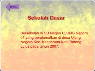 Bersekolah di SD Negeri UJUNG Negoro
01 yang beralamatkan di desa Ujung
Negoro Kec. Kandeman Kab. Batang.
Lulus pada tahun 2007.
BACK
 