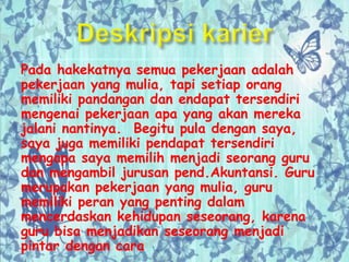 Pada hakekatnya semua pekerjaan adalah
pekerjaan yang mulia, tapi setiap orang
memiliki pandangan dan endapat tersendiri
mengenai pekerjaan apa yang akan mereka
jalani nantinya. Begitu pula dengan saya,
saya juga memiliki pendapat tersendiri
mengapa saya memilih menjadi seorang guru
dan mengambil jurusan pend.Akuntansi. Guru
merupakan pekerjaan yang mulia, guru
memiliki peran yang penting dalam
mencerdaskan kehidupan seseorang, karena
guru bisa menjadikan seseorang menjadi
pintar dengan cara
 