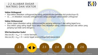 2.2 ALJABAR DASAR
MATRIKS DAN VEKTOR
2.1 2.3 2.4 2.5 2.6
Vektor Orthogonal
• Dua vektor dikatakan orthogonal jika saling perpendicular (perkalian dot productnya=0).
• v1, …, vn dikatakan mutually orthogonal jika setiap pasangan vektor adalah orthogonal.
Vektor Orthonormal
• Vektor dapat dikatakan saling orthonormal jika panjang vektornya 1 dan saling tegak lurus.
• Dua vektor yang saling tegak lurus belum bisa dikatakan saling orthonormal jika ada vektor yang
panjang nya tidak sama dengan 1.
Sifat berdasarkan Sudut
Jika cos (𝜃) = 𝒓 𝒙𝒚 = 1 = vector berimpit
Jika cos (𝜃) = 𝒓 𝒙𝒚 = 0 = vector tegak lurus (orthogonal/independent
R A N I N O O R A E N I S . S T , M . S T A T | | A N A K A G A R I R A M A N | A R Y A D A M A R P R A K A S A | B U D H I F A T A N Z A W I R A T A M A | D E S Y T R I P U R Y A N I | L A I L A A M A L I A
 
