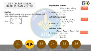 2.2 ALJABAR DASAR
MATRIKS DAN VEKTOR
2.1 2.3 2.4 2.5 2.6
Matriks
Yaitu sebuah persegi yang tersusun dari bilangan real.
Terdiri dari n baris dan p kolom.
𝐀n×p =
𝑎11 ⋯ 𝑎1𝑝
⋮ ⋱ ⋮
𝑎 𝑛1 ⋯ 𝑎 𝑛𝑝
Penjumlahan Matriks
𝒁n×p = 𝐀n×p + 𝐁n×p
𝑧𝑖𝑗 = 𝑎𝑖𝑗 + 𝑏𝑖𝑗
di mana 𝑖 = 1 , 2 , … , n
j = 1 , 2 , … , p
Matriks Pengurangan
𝒀n×p = 𝐀n×p − 𝐁n×p
𝑦𝑖𝑗 = 𝑎𝑖𝑗 − 𝑏𝑖𝑗
di mana 𝑖 = 1 , 2 , … , n
j = 1 , 2 , … , p
Contoh
Contoh
Perkalian Skalar
𝑐𝐀n×p = 𝐀n×p 𝑐 = 𝑩n×p = {𝑏𝑖𝑗}
di mana 𝑏𝑖𝑗 = 𝑐𝑎𝑖𝑗 = 𝑎𝑖𝑗 𝑐,
𝑖 = 1 , 2 , … , 𝑚 ,
𝑗 = 1 , 2 , … , 𝑘.
Contoh
R A N I N O O R A E N I S . S T , M . S T A T | | A N A K A G A R I R A M A N | A R Y A D A M A R P R A K A S A | B U D H I F A T A N Z A W I R A T A M A | D E S Y T R I P U R Y A N I | L A I L A A M A L I A
 