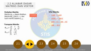 2.2 ALJABAR DASAR
MATRIKS DAN VEKTOR
2.1 2.3 2.4 2.5 2.6
Perkalian Matriks
Matriks 𝐀 𝑎×b dapat dikalikan
Matriks 𝐁c×d jika 𝑏 = 𝑐 dan
hasil matriks adalah 𝑪c×d
Sifat Matriks
Contoh
Transpose Matriks
𝐀2×3=
2 1 3
7 −4 6
𝐀3×2=
2 7
1 −4
3 6
• c(AB) = (cA)B
• (A(BC)) = (AB)C
• (A(B + C)) = AB + AC
• (AB)' = B'A‘
R A N I N O O R A E N I S . S T , M . S T A T | | A N A K A G A R I R A M A N | A R Y A D A M A R P R A K A S A | B U D H I F A T A N Z A W I R A T A M A | D E S Y T R I P U R Y A N I | L A I L A A M A L I A
 