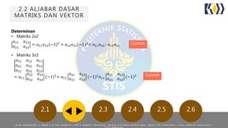 2.2 ALJABAR DASAR
MATRIKS DAN VEKTOR
2.1 2.3 2.4 2.5 2.6
Determinan
• Matriks 2x2
𝑎11 𝑎12
𝑎21 𝑎22
= 𝑎11 𝑎22(−1)2 + 𝑎12 𝑎21(−1)3= 𝑎11 𝑎22- 𝑎12 𝑎21
• Matriks 3x3
𝑎11 𝑎12 𝑎13
𝑎21 𝑎22 𝑎23
𝑎31 𝑎32 𝑎33
= 𝑎11
𝑎22 𝑎23
𝑎32 𝑎33
(−1)2
+ 𝑎12
𝑎21 𝑎12
𝑎21 𝑎22
(−1)2
𝑎11
𝑎11 𝑎12
𝑎21 𝑎22
(−1)2
Contoh
Contoh
R A N I N O O R A E N I | | A N A K A G A R I R A M A N | A R Y A D A M A R P R A K A S A | B U D H I F A T A N Z A W I R A T A M A | D E S Y T R I P U R Y A N I | L A I L A A M A L I A F A D H I L A H |
 