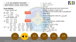 2.2 ALJABAR DASAR
MATRIKS DAN VEKTOR
2.1 2.3 2.4 2.5 2.6
Invers Matriks
• Invers matriks 2x2
A =
𝑎11 𝑎12
𝑎21 𝑎22
𝑨−𝟏 =
1
|𝐴|
𝑎22 −𝑎12
−𝑎21 𝑎11
• Invers matriks 3x3
𝑨 =
𝑎11 𝑎12 𝑎13
𝑎21 𝑎22 𝑎23
𝑎31 𝑎32 𝑎33
𝑨−𝟏
=
1
|𝐴|
𝑎22 𝑎23
𝑎21 𝑎22
−
𝑎12 𝑎13
𝑎32 𝑎33
𝑎12 𝑎13
𝑎22 𝑎23
−
𝑎21 𝑎23
𝑎31 𝑎33
𝑎11 𝑎13
𝑎31 𝑎33
−
𝑎11 𝑎13
𝑎21 𝑎23
𝑎21 𝑎22
𝑎31 𝑎32
−
𝑎11 𝑎12
𝑎31 𝑎32
𝑎11 𝑎12
𝑎21 𝑎22
Contoh
• (𝐴−1)′= (𝐴′)−1
• (𝐴𝐵)−1
= 𝐵−1
𝐴−1
• |𝐴|= 𝐴′
• Jika setiap elemen dari baris (kolom) dari
matriks A adalah 0, maka |𝐴|=0
• Jika ada dua baris (kolom) dari A yangidentik,
maka |𝐴|=0
• Jika A nonsingular, maka |𝐴|=
1
|𝐴−1|
jadi
|𝐴||𝐴−1
|=1
• |𝐴𝐵|= 𝐴 𝐵
• |𝑐𝐴|= 𝑐 𝑘
|𝐴|, dimana c adalah skalar.
• tr (cA) = c tr (A)
• tr (A±𝐵) = tr (A) ± tr (B)
• tr (AB) = tr (BA)
• tr (𝐵−1
𝐴𝐵) = tr (A)
• tr (AA’) = 𝑖=1
𝑘
𝑗=1
𝑘
𝑎𝑖𝑗
2
• AA’ = A’A = I
Contoh
R A N I N O O R A E N I S . S T , M . S T A T | | A N A K A G A R I R A M A N | A R Y A D A M A R P R A K A S A | B U D H I F A T A N Z A W I R A T A M A | D E S Y T R I P U R Y A N I | L A I L A A M A L I A
 