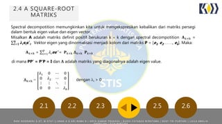 2.4 A SQUARE-ROOT
MATRIKS
Spectral decompotition memungkinkan kita untuk mengekspresikan kebalikan dari matriks persegi
dalam bentuk eigen value dan eigen vector.
Misalkan A adalah matriks definit positif berukuran k  k dengan spectral decompotition 𝐀 𝑘×k =
𝒊=𝟏
𝒌
𝝀𝒊eie’i. Vektor eigen yang dinormalisasi menjadi kolom dari matriks P = [e1, e2, . . . ., ek]. Maka:
𝐀 𝑘×k = 𝑖=1
𝑝
𝜆𝑖ee’ = 𝐏 𝑘×k Λ 𝑘×k 𝐏 𝑘×k
di mana PP’ = P’P = I dan 𝚲 adalah matriks yang diagonalnya adalah eigen value.
𝜆1 0 ⋯ 0
0 𝜆2 ⋯ 0
⋮ ⋮ ⋱ ⋮
0 0 ⋯ 𝜆 𝑘
Λ 𝑘×k = dengan i > 0
R A N I N O O R A E N I S . S T , M . S T A T | | A N A K A G A R I R A M A N | A R Y A D A M A R P R A K A S A | B U D H I F A T A N Z A W I R A T A M A | D E S Y T R I P U R Y A N I | L A I L A A M A L I A
2.5 2.62.22.1 2.3
 