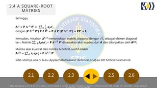 2.4 A SQUARE-ROOT
MATRIKS
2.5 2.62.22.1 2.3
Sehingga,
A-1 = P 𝚲−𝟏
P’ = 𝒊=𝟏
𝒌 𝟏
𝝀 𝒊
ei e’i
dengan (P 𝚲−𝟏
P’) P 𝚲 P’ = P 𝚲 P’ (P 𝚲−𝟏
P’) = PP’ = I.
Kemudian, misalkan 𝚲 𝟏/𝟐
menunjukkan matriks diagonal dengan i sebagai elemen diagonal
ke-i. Matriks 𝒊=𝟏
𝒌
𝝀𝒊eie’i = P 𝚲 𝟏/𝟐
P’ dinamakan akar kuadrat dari A dan ditunjukkan oleh A1/2.
Matriks akar kuadrat dari matriks A definit positif adalah
A1/2 = 𝒊=𝟏
𝒌
𝝀𝒊eie’i = P 𝚲 𝟏/𝟐
P’
Sifat-sifatnya ada di buku Applied Multivariate Statistical Analysis 6th Edition halaman 66.
R A N I N O O R A E N I S . S T , M . S T A T | | A N A K A G A R I R A M A N | A R Y A D A M A R P R A K A S A | B U D H I F A T A N Z A W I R A T A M A | D E S Y T R I P U R Y A N I | L A I L A A M A L I A
 