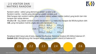 2.5 VEKTOR DAN
MATRIKS RANDOM
2.62.22.1 2.3 2.4
Random vektor : vektor yang elemennya adalah variabel acak.
Random matriks : matriks yang elemennya adalah variabel acak.
Nilai harapan dari random matriks (atau random vektor) adalah matriks (vektor) yang terdiri dari nilai
harapan dari setiap elemen.
Misalkan X = {Xij} adalah random matriks berukuran n  p, maka nilai harapan dari X ditunjukkan oleh
E{X}, yang merupakan matriks angka (jika ada) berukuran n  p.
𝐸 𝑿 =
𝐸(𝑋11) 𝐸(𝑋12) ⋯ 𝐸(𝑋1𝑝)
𝐸(𝑋21) 𝐸(𝑋22) ⋯ 𝐸(𝑋2𝑝)
⋮ ⋮ ⋱ ⋮
𝐸(𝑋 𝑛1) 𝐸(𝑋 𝑛2) ⋯ 𝐸(𝑋 𝑛𝑝)
Penjelasan lebih lanjut ada di buku Applied Multivariate Statistical Analysis 6th Edition halaman 67.
Contoh 2.12. (Menghitung nilai harapan untuk variabel random diskrit) di halaman 67.
R A N I N O O R A E N I S . S T , M . S T A T | | A N A K A G A R I R A M A N | A R Y A D A M A R P R A K A S A | B U D H I F A T A N Z A W I R A T A M A | D E S Y T R I P U R Y A N I | L A I L A A M A L I A
 