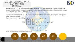 2.6 VEKTOR RATA-RATA
DAN MATRIKS
KOVARIAN
2.22.1 2.3 2.4 2.5
Anggap X’ = [𝑋1, 𝑋2, … , 𝑋 𝑝] adalah random vektor berukuran 𝑝 × 1. Tiap elemen dari X adalah variabel acak
dengan distribusi peluang marginal masing-masing. Rata-rata marginal 𝜇𝑖 dan varians 𝜎𝑖
2
didefinisikan sebagai
𝜇𝑖 = 𝐸(𝑋𝑖) dan 𝜎𝑖
2
= 𝐸 𝑋𝑖 − 𝜇𝑖
2
dengan 𝑖 = 1, 2, … , 𝑝.
𝑝 variabel random kontinu 𝑋1, 𝑋2, … , 𝑋 𝑝 adalah saling independen secara statistik jika kerapatan gabungannya
dapat difaktorkan sebagai
𝑓12 … 𝑝 𝑥1, 𝑥2, … , 𝑥 𝑝 = 𝑓1 𝑥1 𝑓2 𝑥2 … 𝑓𝑝(𝑥 𝑝) untuk semua p 𝑥1, 𝑥2, … , 𝑥 𝑝 .
𝐸 𝑿 =
𝐸(𝑋1)
𝐸 𝑋2
⋮
𝐸(𝑋 𝑝)
=
𝜇1
𝜇2
⋮
𝜇 𝑝
= 𝝁 dan 𝚺 = E(𝐗 − 𝛍)(𝐗 − 𝛍)′
𝚺 = Cov 𝐗 =
𝜎11 𝜎12 ⋯ 𝜎1𝑝
𝜎21 𝜎22 ⋯ 𝜎2𝑝
⋮ ⋮ ⋱ ⋮
𝜎 𝑝1 𝜎 𝑝2 ⋯ 𝜎 𝑝𝑝
Untuk pembuktiannya ada di buku halaman 69.
R A N I N O O R A E N I S . S T , M . S T A T | | A N A K A G A R I R A M A N | A R Y A D A M A R P R A K A S A | B U D H I F A T A N Z A W I R A T A M A | D E S Y T R I P U R Y A N I | L A I L A A M A L I A
 