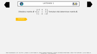 LATIHAN 1
Diketahui matriks E =
−3 4 2
2 1 3
1 0 −1
Tentukan nilai determinan matriks E.
Det E =
−3 4 2
2 1 3
1 0 −1
−3 4
2 1
1 0
Det E = [(–3 × 1 × (–1)) + (4 × 3 × 1) + (2 × 2 × 0)] – [(1 × 1 × 2) + (0 × 3 × (–3)) + (–1 × 2 × 4)]
Det E = (3 + 12 + 0) – (2 + 0 – 8) = 21
R A N I N O O R A E N I S . S T , M . S T A T | | A N A K A G A R I R A M A N | A R Y A D A M A R P R A K A S A | B U D H I F A T A N Z A W I R A T A M A | D E S Y T R I P U R Y A N I | L A I L A A M A L I A
Jawaban
 