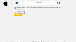 LATIHAN 3
R A N I N O O R A E N I S . S T , M . S T A T | | A N A K A G A R I R A M A N | A R Y A D A M A R P R A K A S A | B U D H I F A T A N Z A W I R A T A M A | D E S Y T R I P U R Y A N I | L A I L A A M A L I A
Cari eigen-value(, eigen-vector dan bentuklah spectral decomposition dari
Matriks A
A =
2,2 0,4
0,4 2,8
𝑨 − 𝝀𝐈 = 0
2,2 0,4
0,4 2,8
− 𝜆
1 0
0 1
= 0
2,2 0,4
0,4 2,8
−
𝜆 0
0 𝜆
= 0
2,2 − 𝜆 0,4
0,4 2,8 − 𝜆
= 0
2,2 − 𝜆 × 2,8 − 𝜆 − 0,16 = 0
𝜆 2
− 5𝜆 + 6 = 0
(𝜆 − 3)(𝜆 − 2) = 0
𝜆 = 2
𝑨 − 𝝀𝐈 X = 0
−0,8 0,4
0,4 −0,2
𝑋1
𝑋2
=
0
0
−0,8X1 + 0,42X2 = 0
0,4X1 + (−0,2X2) = 0
X1 = ½X2; X2 = t
𝐿1 = 12 + 22 = 5
𝑒1 =
1
5
2
5
𝜆 = 3
𝑨 − 𝝀𝐈 X = 0
0,2 0,4
0,4 0,8
𝑋1
𝑋2
=
0
0
0,2X1 + 0,42X2 = 0
0,44X1 + 0,8X2 = 0
X1 = −2X2; X2 = t
𝐿2 = 12 + (1
2)2 = 1
2 5
𝑒2 =
2
5
− 1
5
𝐴 = 𝜆𝑖. 𝑒𝑖. 𝑒𝑖′
𝐴 = 3
1
5
2
5
1
5
2
5 +
2
2
5
−1
5
2
5
−1
5
𝐴 =
2,2 0,4
0,4 2,8
Jawaban
 