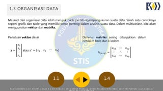 1.3 ORGANISASI DATA
Maskud dari organisasi data lebih merujuk pada perhitungan/pengukuran suatu data. Salah satu contohnya
seperti grafik dan table yang memiliki peran penting dalam analisis suatu data. Dalam multivariate, kita akan
menggunakan vektor dan matriks.
1.41.1
Dimensi matriks sering ditunjukkan dalam
notasi m baris dan k kolom
𝐀(𝑛×𝑝) =
𝑎11 ⋯ 𝑎1𝑝
⋮ ⋱ ⋮
𝑎 𝑛1 ⋯ 𝑎 𝑛𝑝
Penulisan vektor dasar
𝒙 =
𝑥1
𝑥2
⋮
𝑥 𝑛
atau 𝑥′ = 𝑥1 𝑥2 ⋯ 𝑥 𝑛
R A N I N O O R A E N I S . S T , M . S T A T | | A N A K A G A R I R A M A N | A R Y A D A M A R P R A K A S A | B U D H I F A T A N Z A W I R A T A M A | D E S Y T R I P U R Y A N I | L A I L A A M A L I A
 