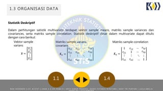 ORGANISASI DATA
Statistik Deskriptif
Dalam perhitungan satistik multivariate terdapat vektor sample means, matriks sample variances dan
covariances, serta matriks sample correlation. Statistik deskriptif dasar dalam multivariate dapat ditulis
dengan cara berikut:
1.3 ORGANISASI DATA
1.41.1
𝒙 =
𝑥1
𝑥2
⋮
𝑥3
Vektor sample
varians
𝑺 𝑛 =
𝑠11 𝑠12
… 𝑠1𝑝
𝑠21 𝑠22
… 𝑠2𝑝
⋮
𝑠 𝑛1
⋮
𝑠 𝑛2
⋱
…
⋮
𝑠 𝑛𝑝
Matriks sample varians-
covarians
𝑺 𝑛 =
1 𝑟12
… 𝑟1𝑝
𝑟21 1 … 𝑟2𝑝
⋮
𝑟𝑛1
⋮
𝑟𝑛2
⋱
…
⋮
1
Matriks sample correlation
R A N I N O O R A E N I S . S T , M . S T A T | | A N A K A G A R I R A M A N | A R Y A D A M A R P R A K A S A | B U D H I F A T A N Z A W I R A T A M A | D E S Y T R I P U R Y A N I | L A I L A A M A L I A
 