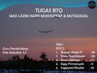 TUGAS BTQ
MAD LAZIM HARFI MUKHOFFAF & MUTSAQQAL
Oleh :
XI IS 2
1. Bunga Vergia R : 08
2. Dany Ngastiawan : 09
3. Devie Rahayu : 10
4. Eggy Firmansyah : 11
5. Inggarani Rosalia : 14
Guru Pembimbing :
Pak Abdullah, S.S
 