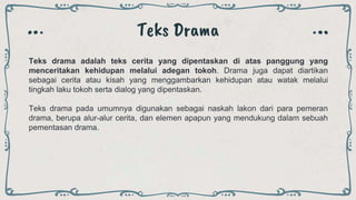 Teks Drama
Teks drama adalah teks cerita yang dipentaskan di atas panggung yang
menceritakan kehidupan melalui adegan tokoh. Drama juga dapat diartikan
sebagai cerita atau kisah yang menggambarkan kehidupan atau watak melalui
tingkah laku tokoh serta dialog yang dipentaskan.
Teks drama pada umumnya digunakan sebagai naskah lakon dari para pemeran
drama, berupa alur-alur cerita, dan elemen apapun yang mendukung dalam sebuah
pementasan drama.
 