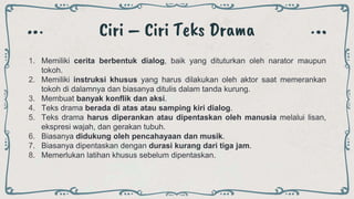 Ciri – Ciri Teks Drama
1. Memiliki cerita berbentuk dialog, baik yang dituturkan oleh narator maupun
tokoh.
2. Memiliki instruksi khusus yang harus dilakukan oleh aktor saat memerankan
tokoh di dalamnya dan biasanya ditulis dalam tanda kurung.
3. Membuat banyak konflik dan aksi.
4. Teks drama berada di atas atau samping kiri dialog.
5. Teks drama harus diperankan atau dipentaskan oleh manusia melalui lisan,
ekspresi wajah, dan gerakan tubuh.
6. Biasanya didukung oleh pencahayaan dan musik.
7. Biasanya dipentaskan dengan durasi kurang dari tiga jam.
8. Memerlukan latihan khusus sebelum dipentaskan.
 