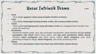 Unsur Intrinsik Drama
• Tema
Tema adalah gagasan utama yang menjalin struktur isi drama.
• Latar
Latar adalah keterangan tentang tempat, waktu, dan suasana dalam drama.
• Tokoh
Tokoh adalah pemegang peran yang ada dalam cerita dan menggambarkan karakter atau
watak dari perannya.
• Penokohan
Penokohan adalah proses, cara, atau perbuatan menokohkan, dapat diartikan sebagai proses
penciptaan citra tokoh dalam karya sastra. Ada tiga jenis penokohan dalam drama.
Pertama, tokoh protagonis atau tokoh utama. Kedua, tokoh antagonis, yaitu tokoh
penentang protagonis. Ketiga, tokoh tritagonis, yaitu tokoh pendukung cerita.
• Dialog
Dialog dalah percakapan antara dua tokoh atau lebih dalam sebuah drama.
 