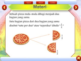 Tujuan Materi Latihan
Sebuah pizza mula-mula dibagi menjadi dua
bagian yang sama.
Satu bagian pizza dari dua bagian yang sama
disebut “satu per dua” atau “seperdua” ditulis ”
1
2
”
1
2
1
2
 