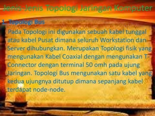 Jenis-Jenis Topologi Jaringan Komputer
1. Topologi Bus
Pada Topologi ini digunakan sebuah kabel tunggal
atau kabel Pusat dimana seluruh Workstation dan
Server dihubungkan. Merupakan Topologi fisik yang
mengunakan Kabel Coaxial dengan mengunakan TConnector dengan terminal 50 omh pada ujung
Jaringan. Topologi Bus mengunakan satu kabel yang
kedua ujungnya ditutup dimana sepanjang kabel
terdapat node-node.

 